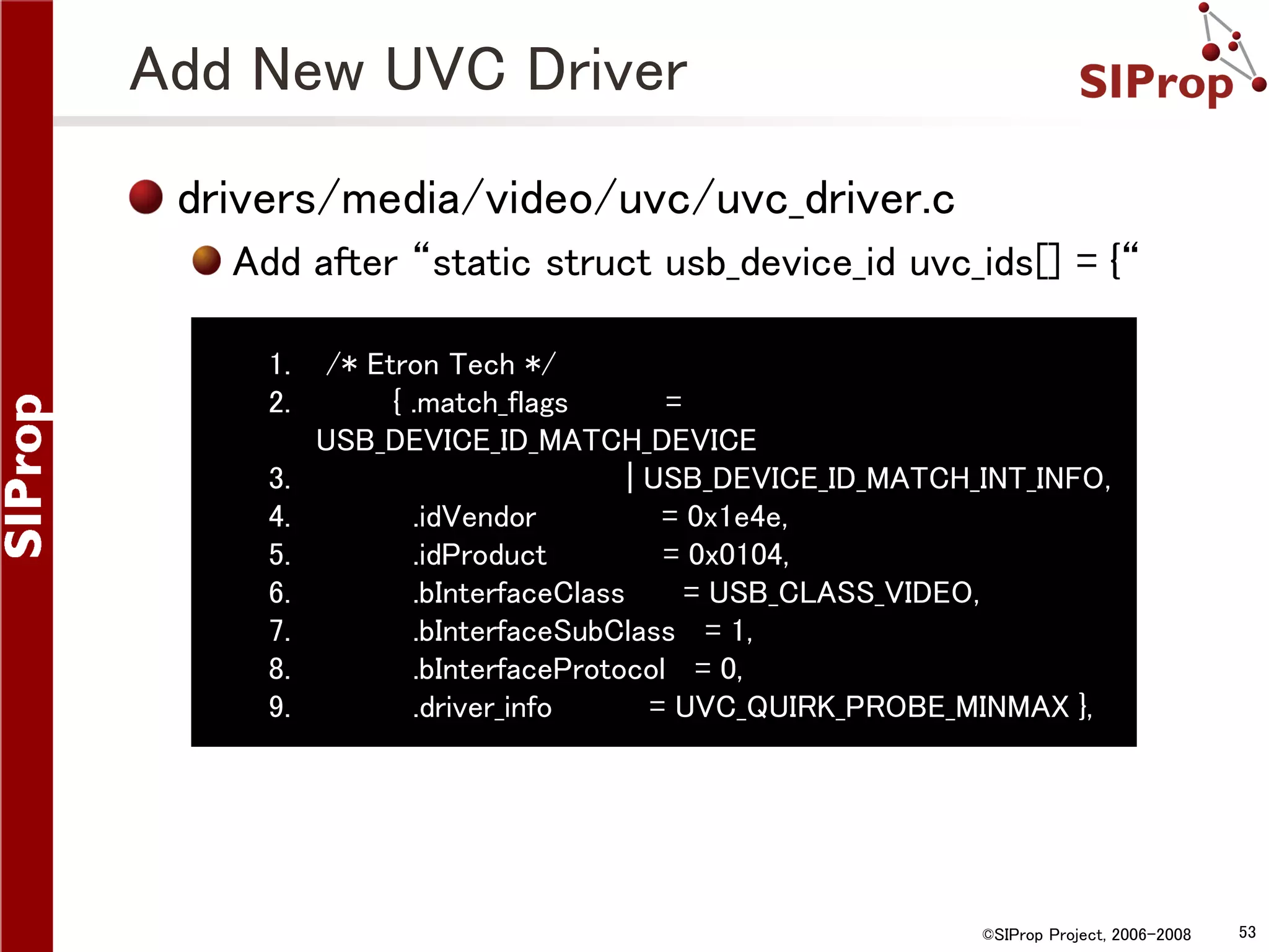 Add New UVC Driver drivers/media/video/uvc/uvc_driver.c Add after “static struct usb_device_id uvc_ids[] = {“ 1. 2. 3. 4. 5. 6. 7. 8. 9. /* Etron Tech */ { .match_flags = USB_DEVICE_ID_MATCH_DEVICE | USB_DEVICE_ID_MATCH_INT_INFO, .idVendor = 0x1e4e, .idProduct = 0x0104, .bInterfaceClass = USB_CLASS_VIDEO, .bInterfaceSubClass = 1, .bInterfaceProtocol = 0, .driver_info = UVC_QUIRK_PROBE_MINMAX }, ©SIProp Project, 2006-2008 53 