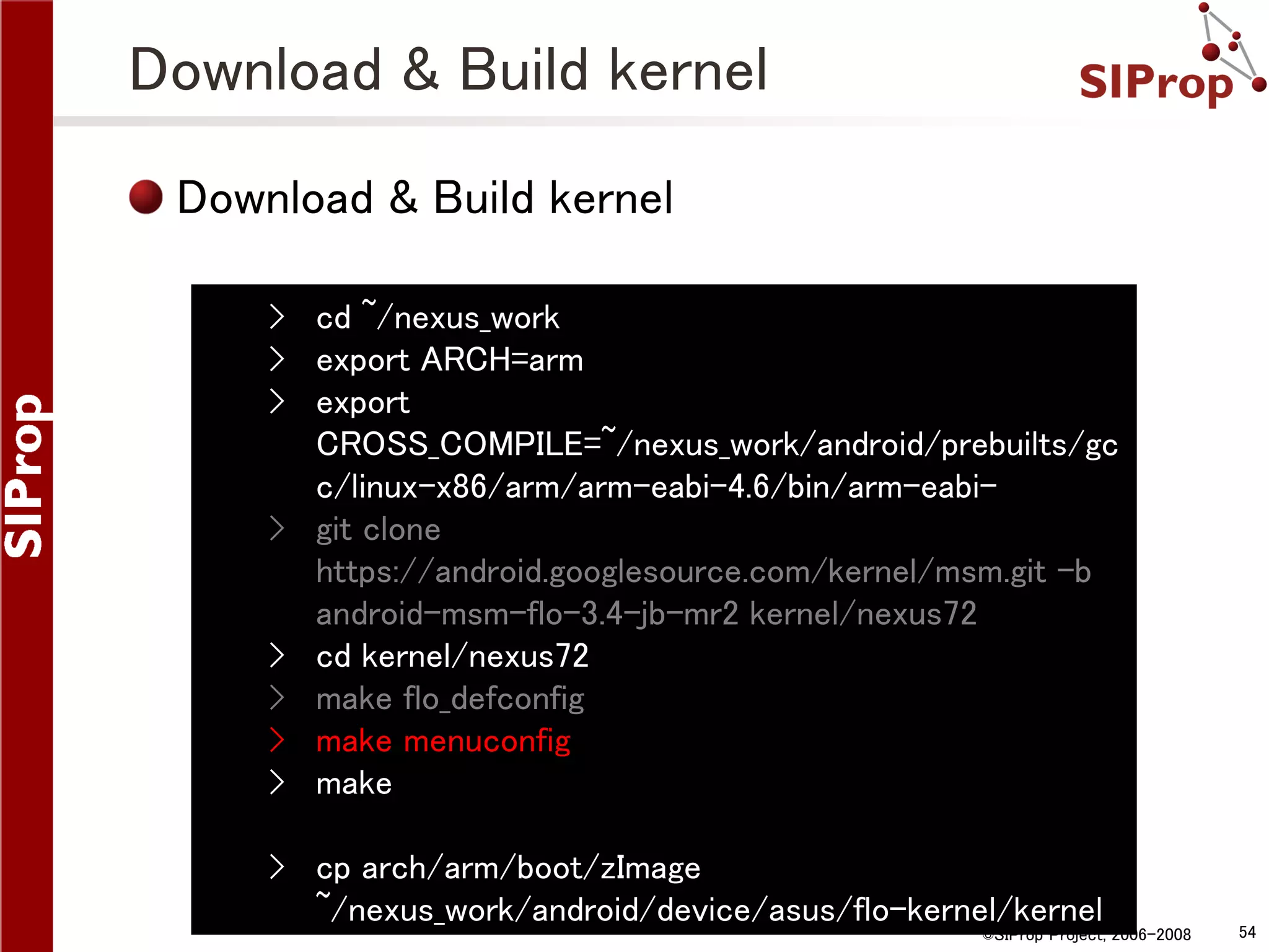 Download & Build kernel Download & Build kernel › cd ~/nexus_work › export ARCH=arm › export CROSS_COMPILE=~/nexus_work/android/prebuilts/gc c/linux-x86/arm/arm-eabi-4.6/bin/arm-eabi› git clone https://android.googlesource.com/kernel/msm.git -b android-msm-flo-3.4-jb-mr2 kernel/nexus72 › cd kernel/nexus72 › make flo_defconfig › make menuconfig › make › cp arch/arm/boot/zImage ~/nexus_work/android/device/asus/flo-kernel/kernel ©SIProp Project, 2006-2008 54 