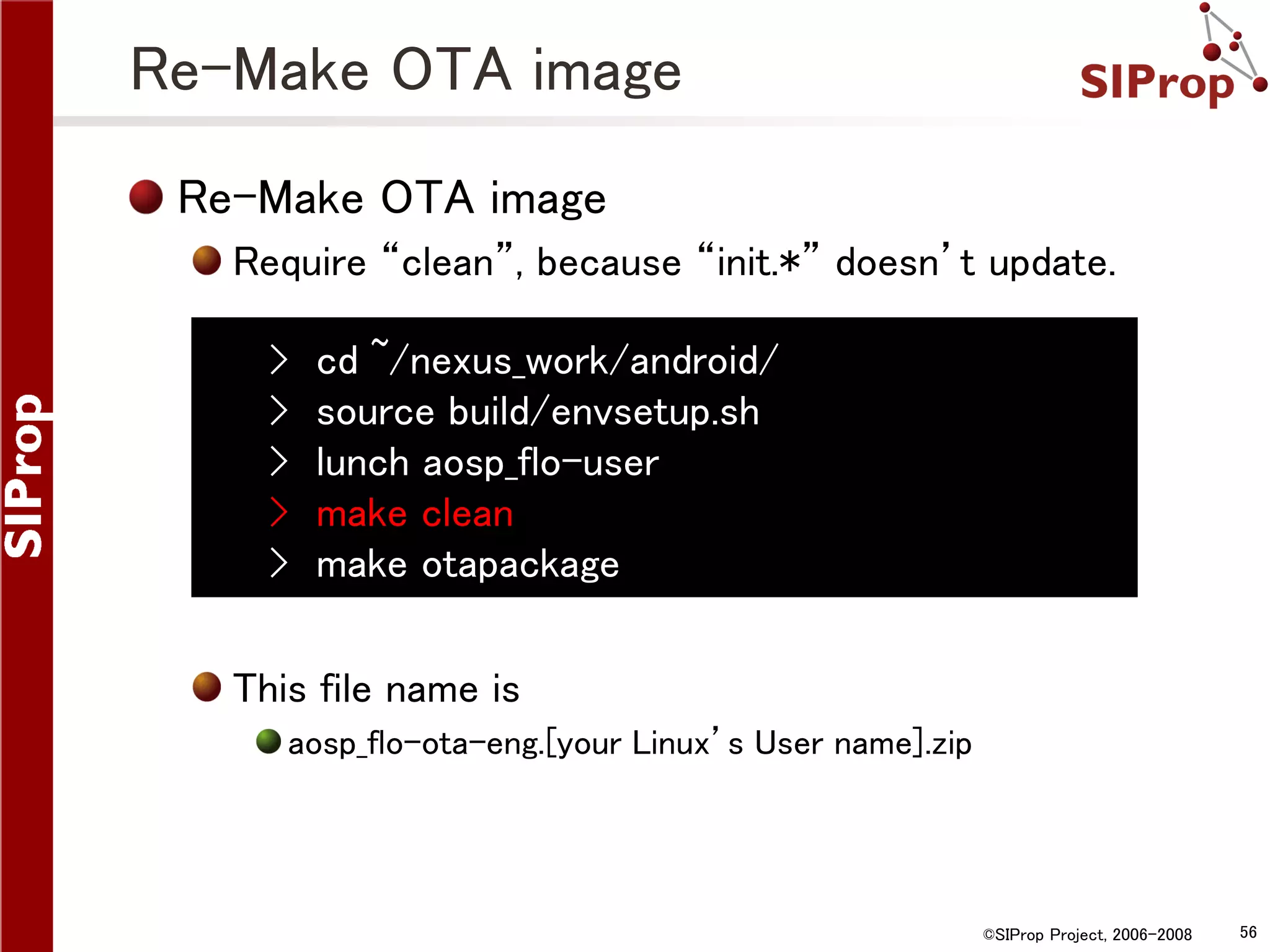 Re-Make OTA image Re-Make OTA image Require “clean”, because “init.*” doesn’t update. › › › › › cd ~/nexus_work/android/ source build/envsetup.sh lunch aosp_flo-user make clean make otapackage This file name is aosp_flo-ota-eng.[your Linux’s User name].zip ©SIProp Project, 2006-2008 56 