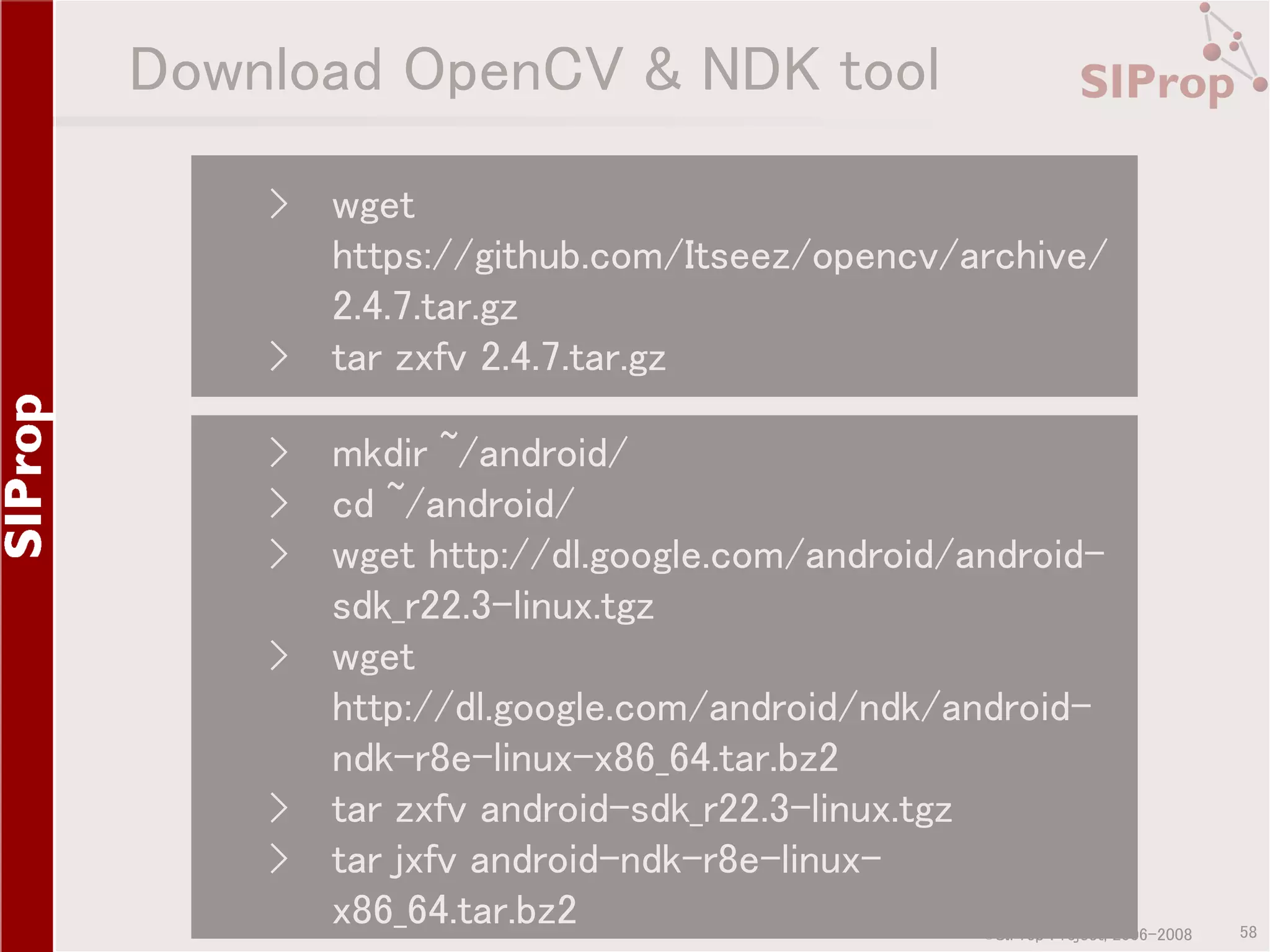 Download OpenCV & NDK tool › › wget https://github.com/Itseez/opencv/archive/ 2.4.7.tar.gz tar zxfv 2.4.7.tar.gz › mkdir ~/android/ › cd ~/android/ › wget http://dl.google.com/android/androidsdk_r22.3-linux.tgz › wget http://dl.google.com/android/ndk/androidndk-r8e-linux-x86_64.tar.bz2 › tar zxfv android-sdk_r22.3-linux.tgz › tar jxfv android-ndk-r8e-linuxx86_64.tar.bz2 ©SIProp Project, 2006-2008 58 
