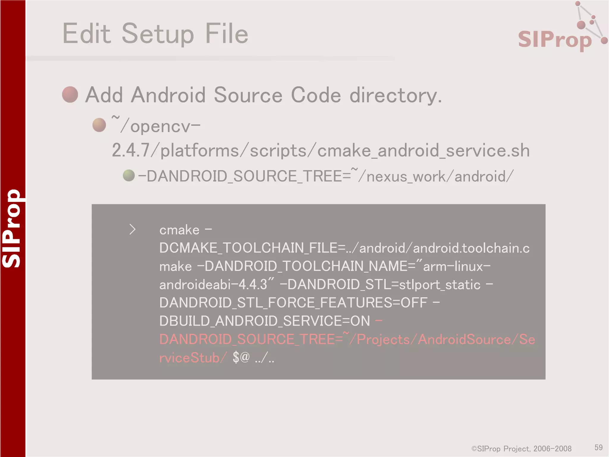Edit Setup File Add Android Source Code directory. ~/opencv2.4.7/platforms/scripts/cmake_android_service.sh -DANDROID_SOURCE_TREE=~/nexus_work/android/ › cmake DCMAKE_TOOLCHAIN_FILE=../android/android.toolchain.c make -DANDROID_TOOLCHAIN_NAME="arm-linuxandroideabi-4.4.3" -DANDROID_STL=stlport_static DANDROID_STL_FORCE_FEATURES=OFF DBUILD_ANDROID_SERVICE=ON DANDROID_SOURCE_TREE=~/Projects/AndroidSource/Se rviceStub/ $@ ../.. ©SIProp Project, 2006-2008 59 