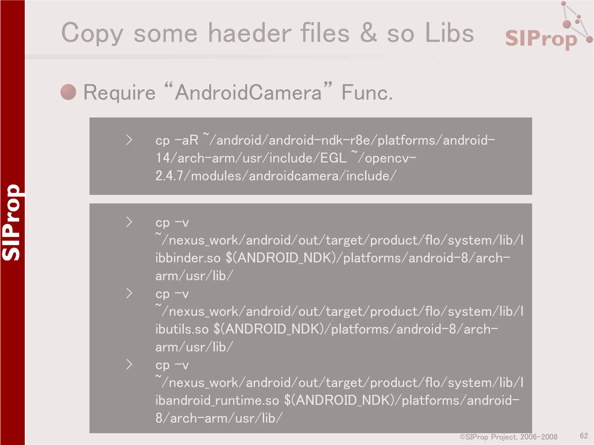 Copy some haeder files & so Libs Require “AndroidCamera” Func. › cp -aR ~/android/android-ndk-r8e/platforms/android14/arch-arm/usr/include/EGL ~/opencv2.4.7/modules/androidcamera/include/ › cp -v ~/nexus_work/android/out/target/product/flo/system/lib/l ibbinder.so $(ANDROID_NDK)/platforms/android-8/archarm/usr/lib/ cp -v ~/nexus_work/android/out/target/product/flo/system/lib/l ibutils.so $(ANDROID_NDK)/platforms/android-8/archarm/usr/lib/ cp -v ~/nexus_work/android/out/target/product/flo/system/lib/l ibandroid_runtime.so $(ANDROID_NDK)/platforms/android8/arch-arm/usr/lib/ › › ©SIProp Project, 2006-2008 62 