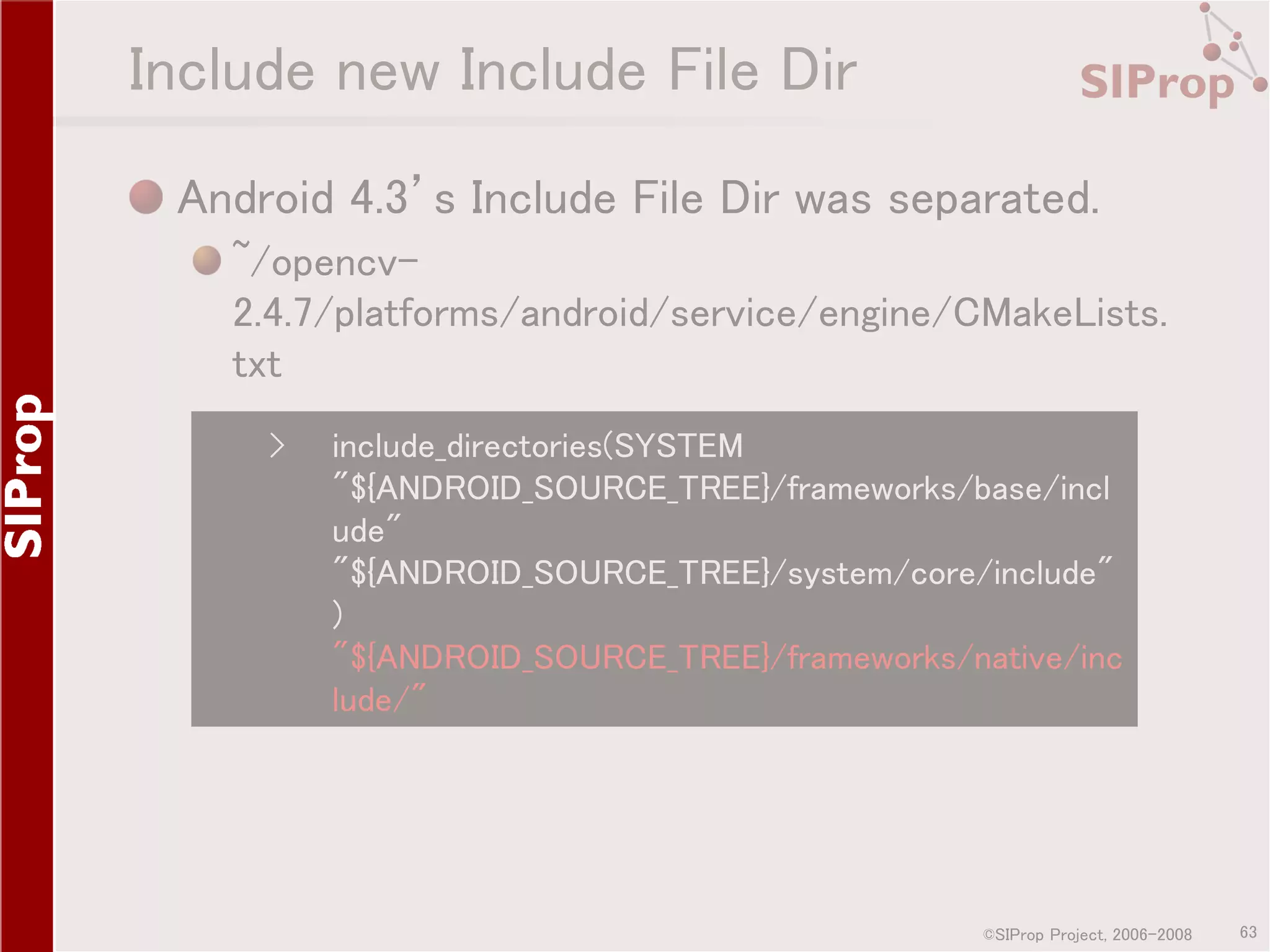 Include new Include File Dir Android 4.3’s Include File Dir was separated. ~/opencv2.4.7/platforms/android/service/engine/CMakeLists. txt › include_directories(SYSTEM "${ANDROID_SOURCE_TREE}/frameworks/base/incl ude" "${ANDROID_SOURCE_TREE}/system/core/include" ) "${ANDROID_SOURCE_TREE}/frameworks/native/inc lude/" ©SIProp Project, 2006-2008 63 