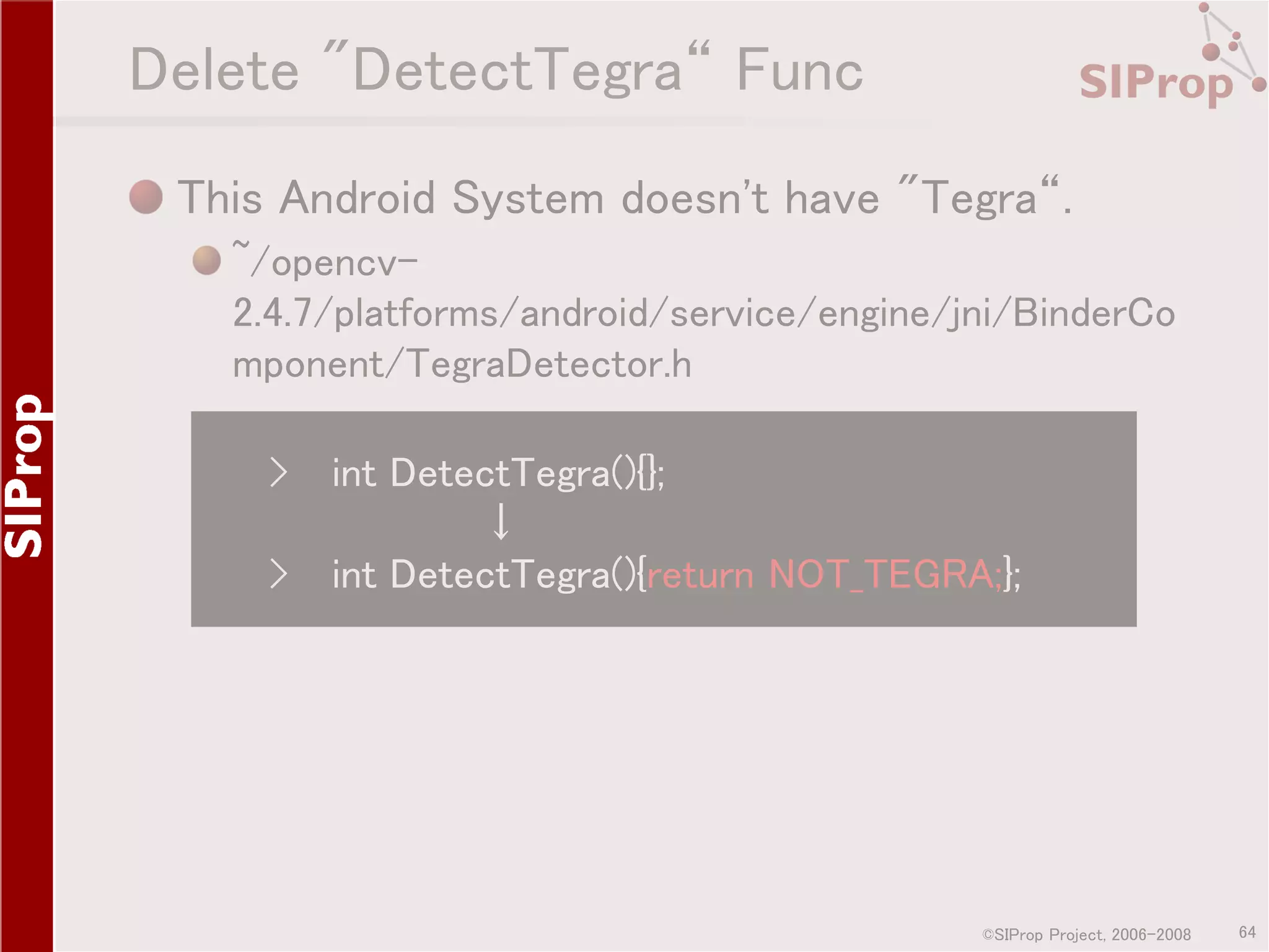 Delete "DetectTegra“ Func This Android System doesn't have "Tegra“. ~/opencv2.4.7/platforms/android/service/engine/jni/BinderCo mponent/TegraDetector.h › int DetectTegra(){}; ↓ › int DetectTegra(){return NOT_TEGRA;}; ©SIProp Project, 2006-2008 64 