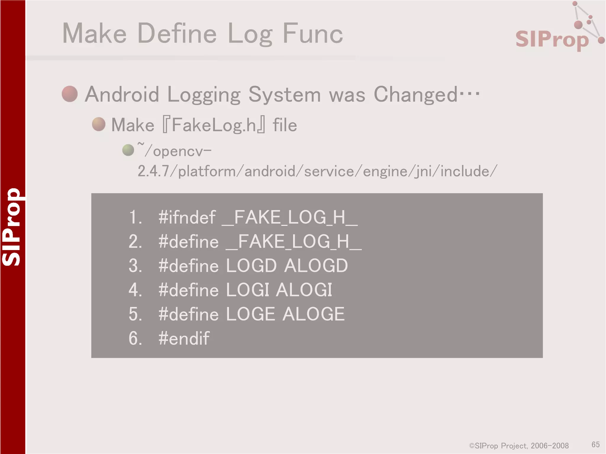 Make Define Log Func Android Logging System was Changed… Make 『FakeLog.h』 file ~/opencv2.4.7/platform/android/service/engine/jni/include/ 1. 2. 3. 4. 5. 6. #ifndef __FAKE_LOG_H__ #define __FAKE_LOG_H__ #define LOGD ALOGD #define LOGI ALOGI #define LOGE ALOGE #endif ©SIProp Project, 2006-2008 65 