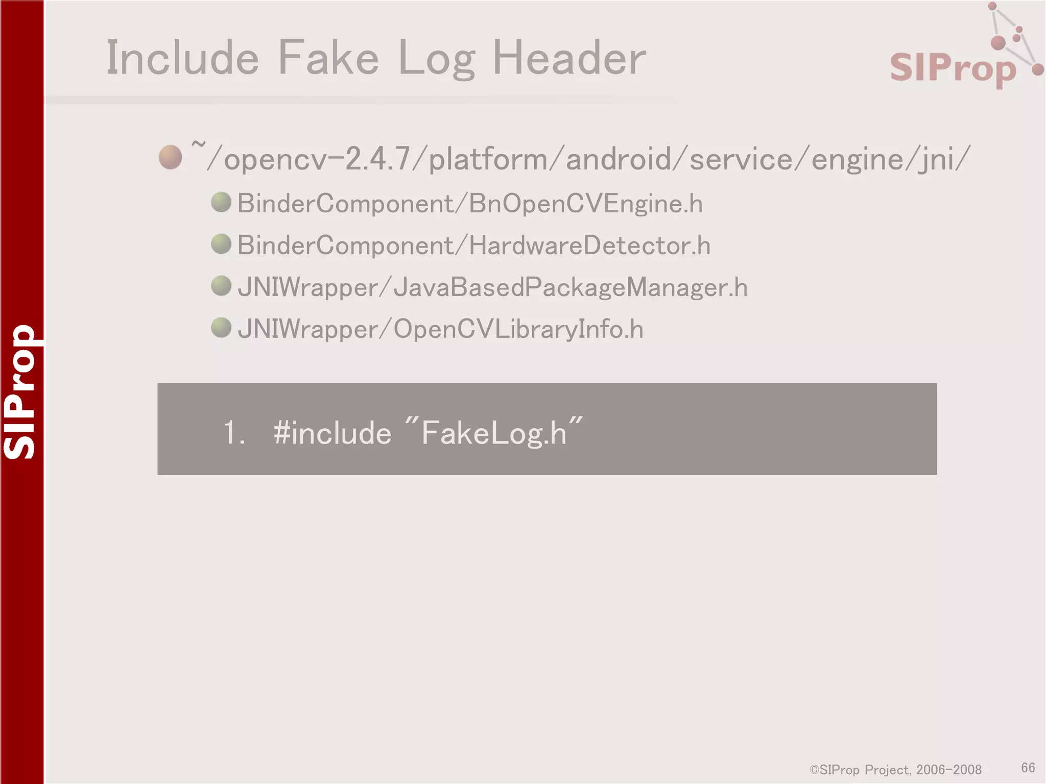 Include Fake Log Header ~/opencv-2.4.7/platform/android/service/engine/jni/ BinderComponent/BnOpenCVEngine.h BinderComponent/HardwareDetector.h JNIWrapper/JavaBasedPackageManager.h JNIWrapper/OpenCVLibraryInfo.h 1. #include "FakeLog.h" ©SIProp Project, 2006-2008 66 