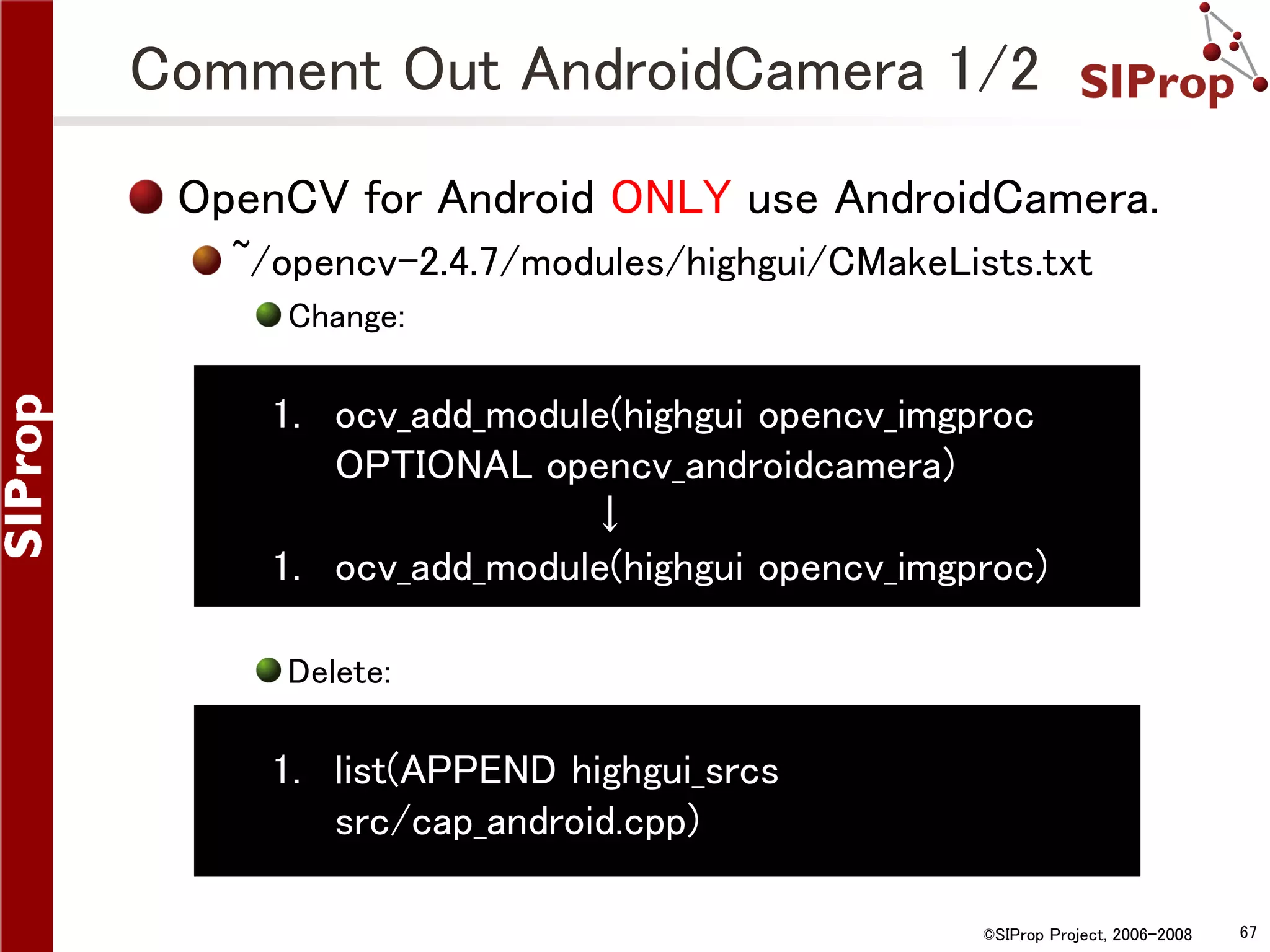 Comment Out AndroidCamera 1/2 OpenCV for Android ONLY use AndroidCamera. ~/opencv-2.4.7/modules/highgui/CMakeLists.txt Change: 1. ocv_add_module(highgui opencv_imgproc OPTIONAL opencv_androidcamera) ↓ 1. ocv_add_module(highgui opencv_imgproc) Delete: 1. list(APPEND highgui_srcs src/cap_android.cpp) ©SIProp Project, 2006-2008 67 