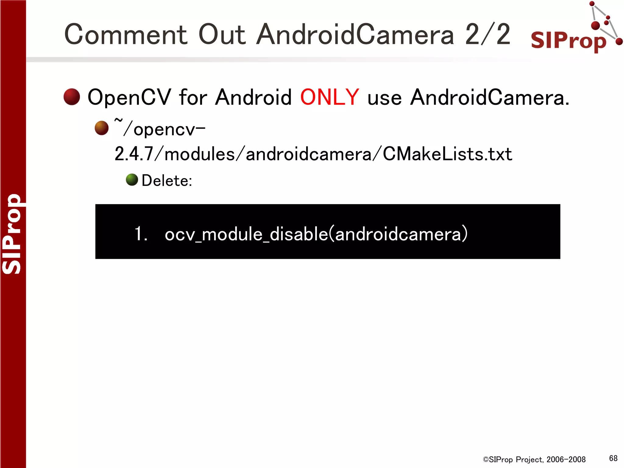 Comment Out AndroidCamera 2/2 OpenCV for Android ONLY use AndroidCamera. ~/opencv2.4.7/modules/androidcamera/CMakeLists.txt Delete: 1. ocv_module_disable(androidcamera) ©SIProp Project, 2006-2008 68 