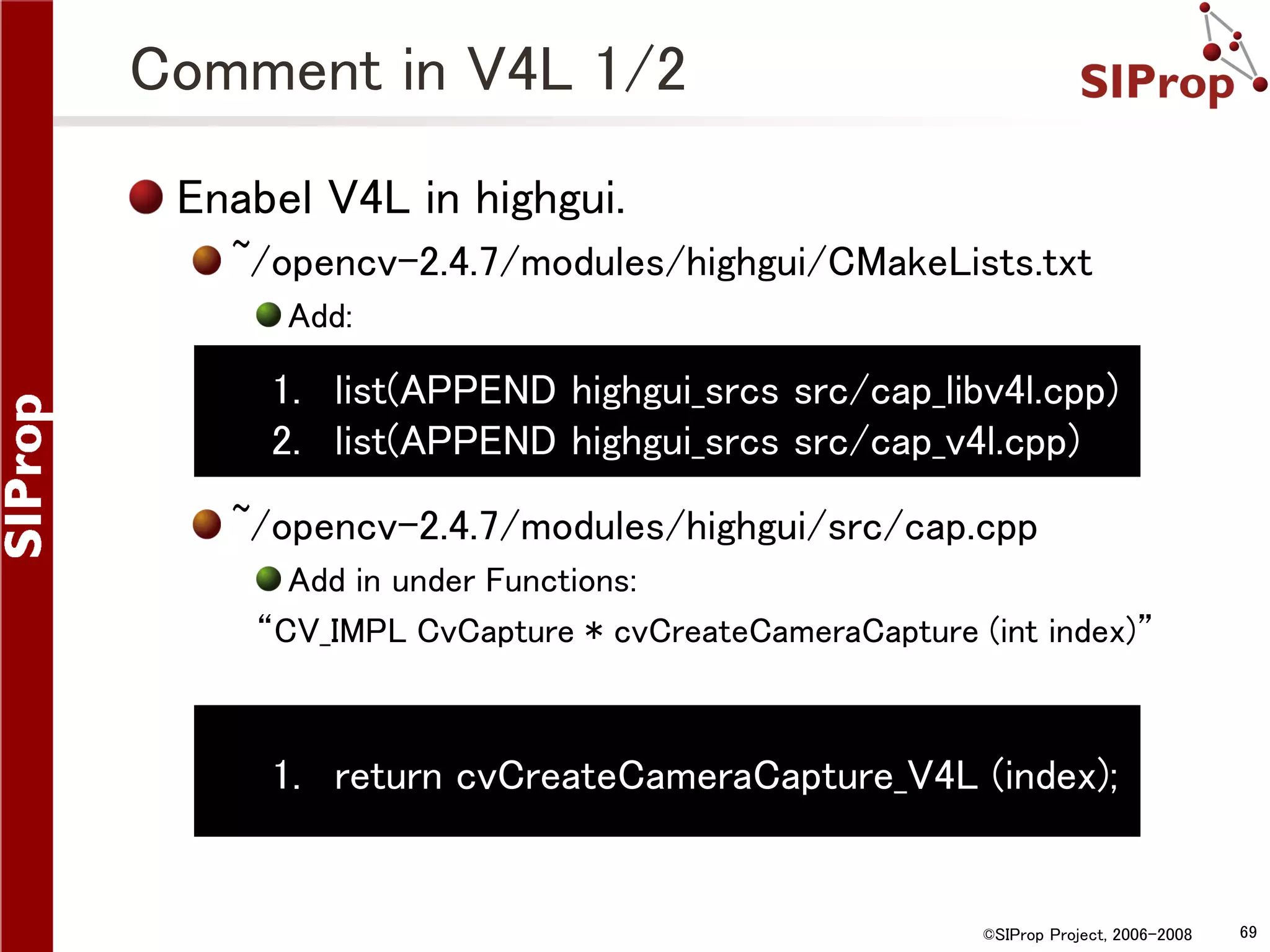 Comment in V4L 1/2 Enabel V4L in highgui. ~/opencv-2.4.7/modules/highgui/CMakeLists.txt Add: 1. list(APPEND highgui_srcs src/cap_libv4l.cpp) 2. list(APPEND highgui_srcs src/cap_v4l.cpp) ~/opencv-2.4.7/modules/highgui/src/cap.cpp Add in under Functions: “CV_IMPL CvCapture * cvCreateCameraCapture (int index)” 1. return cvCreateCameraCapture_V4L (index); ©SIProp Project, 2006-2008 69 