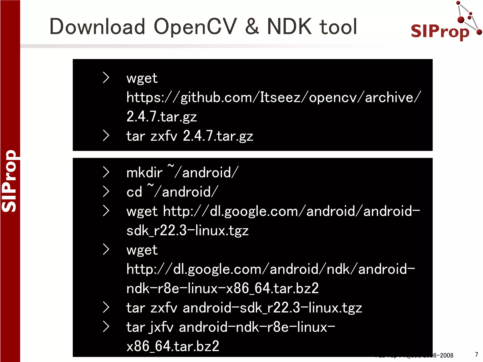 Download OpenCV & NDK tool › › wget https://github.com/Itseez/opencv/archive/ 2.4.7.tar.gz tar zxfv 2.4.7.tar.gz › mkdir ~/android/ › cd ~/android/ › wget http://dl.google.com/android/androidsdk_r22.3-linux.tgz › wget http://dl.google.com/android/ndk/androidndk-r8e-linux-x86_64.tar.bz2 › tar zxfv android-sdk_r22.3-linux.tgz › tar jxfv android-ndk-r8e-linuxx86_64.tar.bz2 ©SIProp Project, 2006-2008 7 