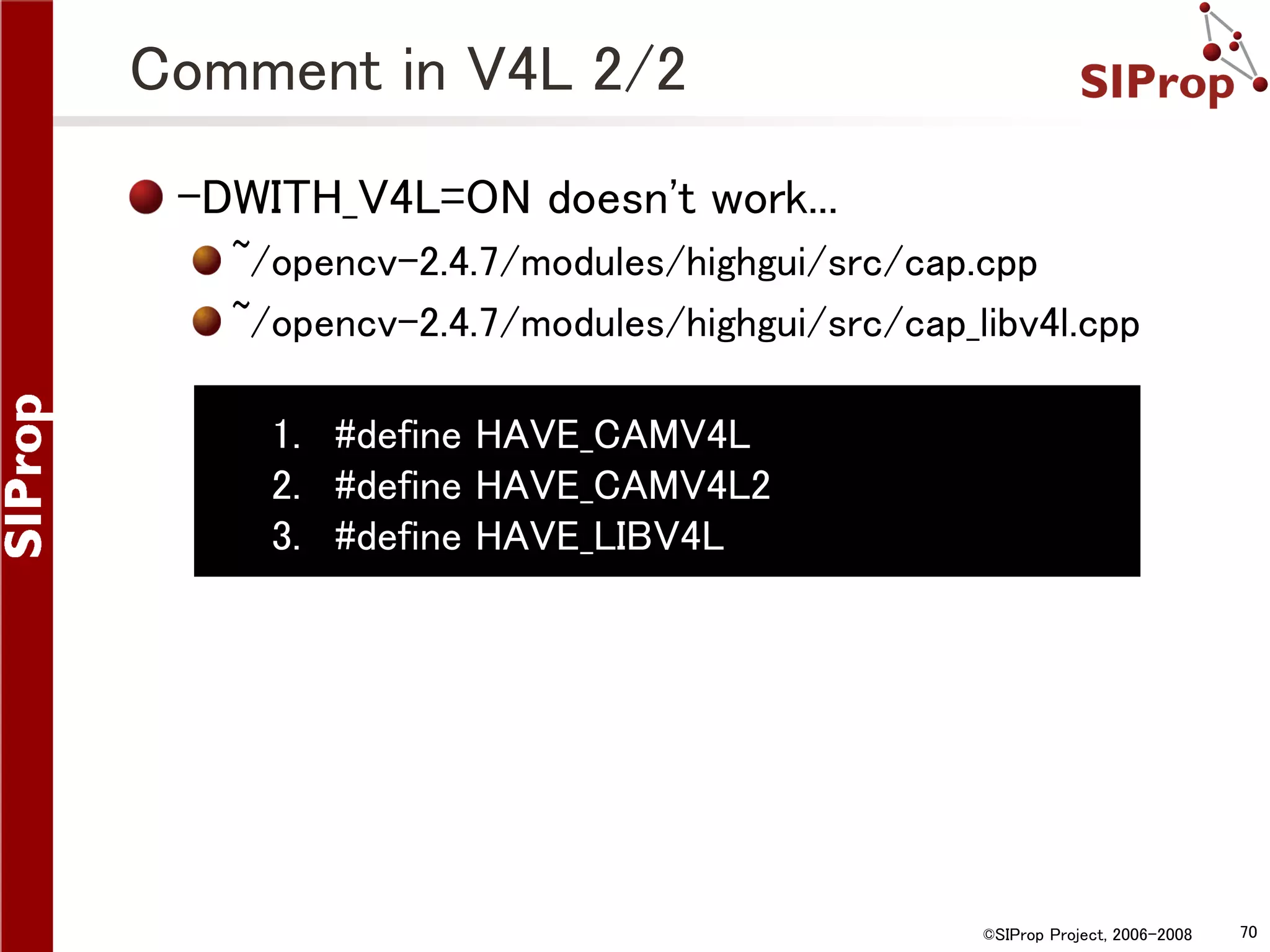 Comment in V4L 2/2 -DWITH_V4L=ON doesn't work... ~/opencv-2.4.7/modules/highgui/src/cap.cpp ~/opencv-2.4.7/modules/highgui/src/cap_libv4l.cpp 1. #define HAVE_CAMV4L 2. #define HAVE_CAMV4L2 3. #define HAVE_LIBV4L ©SIProp Project, 2006-2008 70 