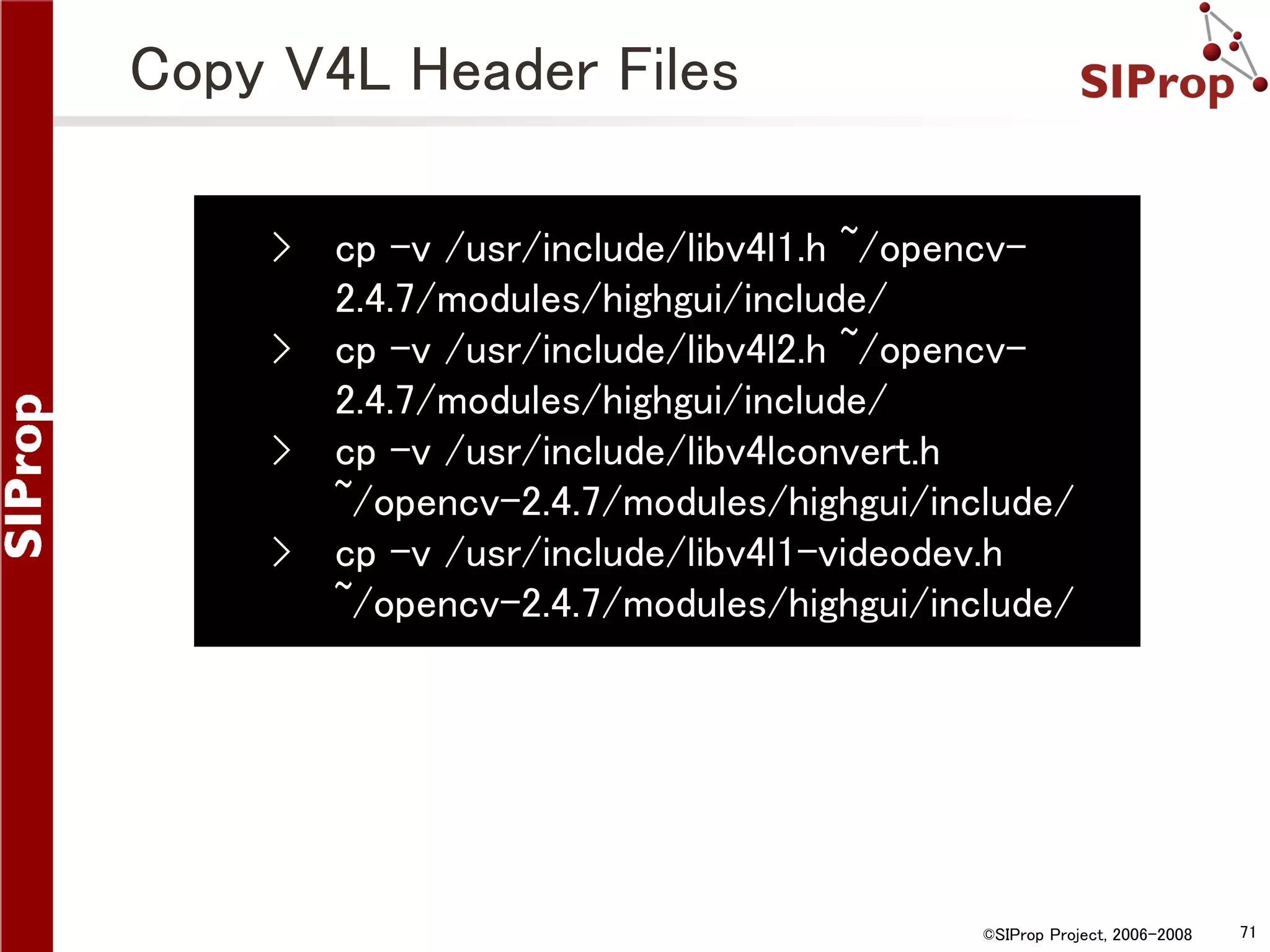 Copy V4L Header Files › › › › cp -v /usr/include/libv4l1.h ~/opencv2.4.7/modules/highgui/include/ cp -v /usr/include/libv4l2.h ~/opencv2.4.7/modules/highgui/include/ cp -v /usr/include/libv4lconvert.h ~/opencv-2.4.7/modules/highgui/include/ cp -v /usr/include/libv4l1-videodev.h ~/opencv-2.4.7/modules/highgui/include/ ©SIProp Project, 2006-2008 71 