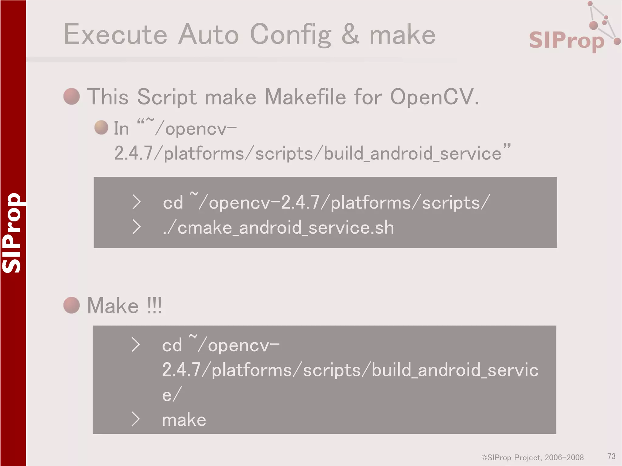 Execute Auto Config & make This Script make Makefile for OpenCV. In “~/opencv2.4.7/platforms/scripts/build_android_service” › cd ~/opencv-2.4.7/platforms/scripts/ › ./cmake_android_service.sh Make !!! › › cd ~/opencv2.4.7/platforms/scripts/build_android_servic e/ make ©SIProp Project, 2006-2008 73 