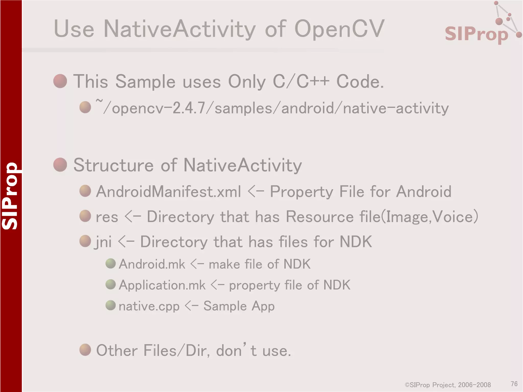 Use NativeActivity of OpenCV This Sample uses Only C/C++ Code. ~/opencv-2.4.7/samples/android/native-activity Structure of NativeActivity AndroidManifest.xml <- Property File for Android res <- Directory that has Resource file(Image,Voice) jni <- Directory that has files for NDK Android.mk <- make file of NDK Application.mk <- property file of NDK native.cpp <- Sample App Other Files/Dir, don’t use. ©SIProp Project, 2006-2008 76 