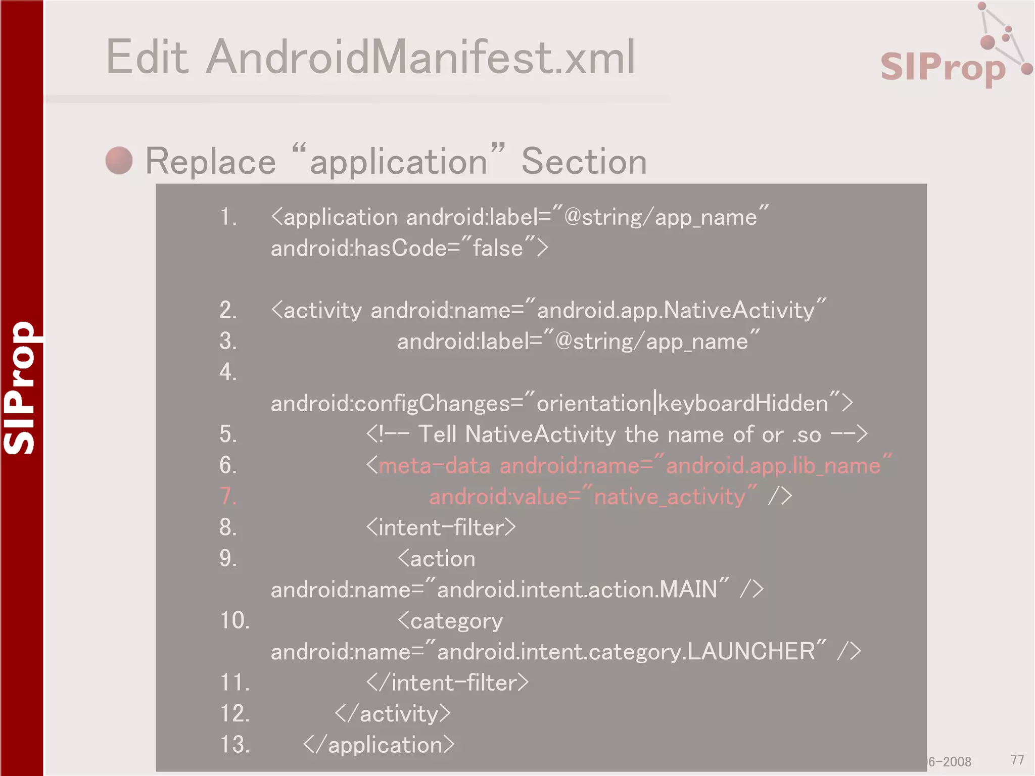 Edit AndroidManifest.xml Replace “application” Section 1. <application android:label="@string/app_name" android:hasCode="false"> 2. 3. 4. <activity android:name="android.app.NativeActivity" android:label="@string/app_name" 5. 6. 7. 8. 9. 10. 11. 12. 13. android:configChanges="orientation|keyboardHidden"> <!-- Tell NativeActivity the name of or .so --> <meta-data android:name="android.app.lib_name" android:value="native_activity" /> <intent-filter> <action android:name="android.intent.action.MAIN" /> <category android:name="android.intent.category.LAUNCHER" /> </intent-filter> </activity> </application> ©SIProp Project, 2006-2008 77 