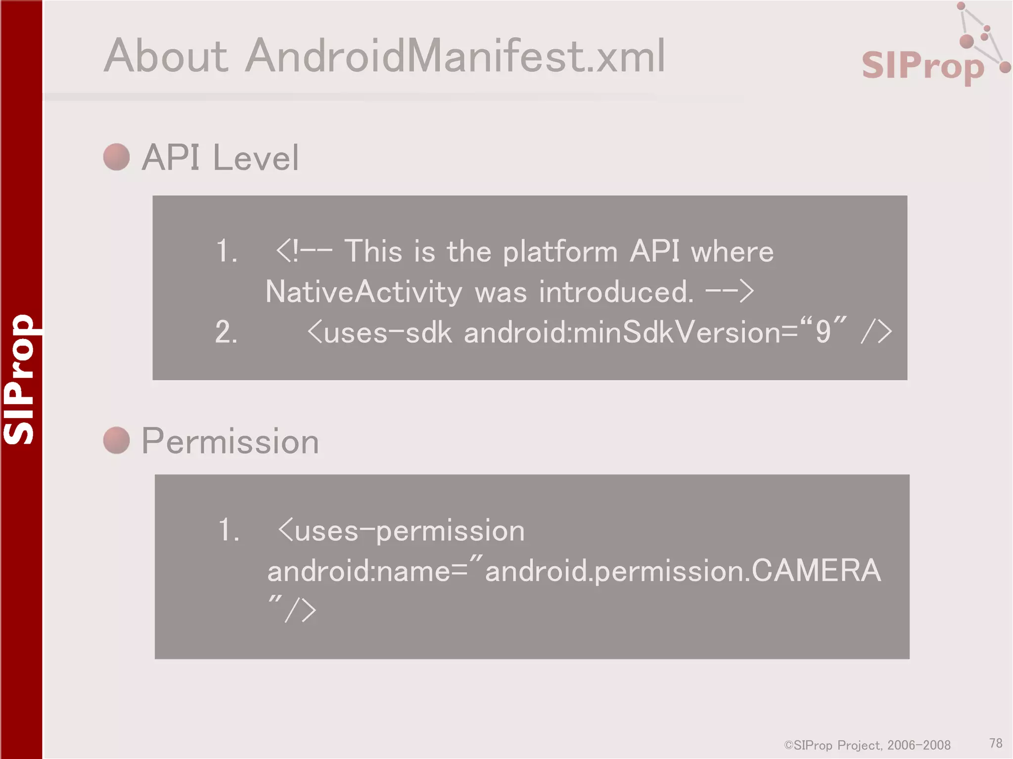 About AndroidManifest.xml API Level 1. <!-- This is the platform API where NativeActivity was introduced. --> 2. <uses-sdk android:minSdkVersion=“9" /> Permission 1. <uses-permission android:name="android.permission.CAMERA "/> ©SIProp Project, 2006-2008 78 