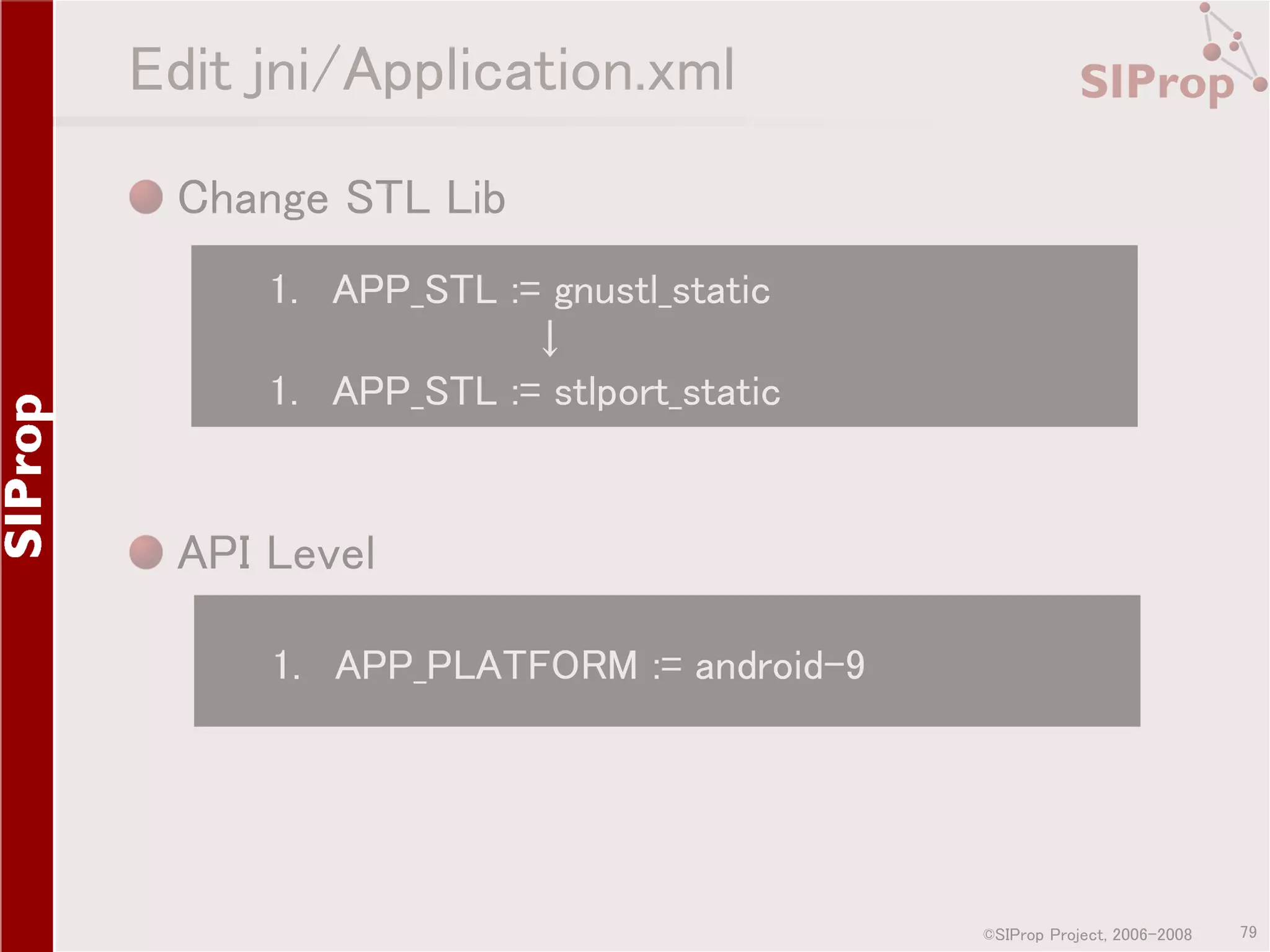 Edit jni/Application.xml Change STL Lib 1. APP_STL := gnustl_static ↓ 1. APP_STL := stlport_static API Level 1. APP_PLATFORM := android-9 ©SIProp Project, 2006-2008 79 