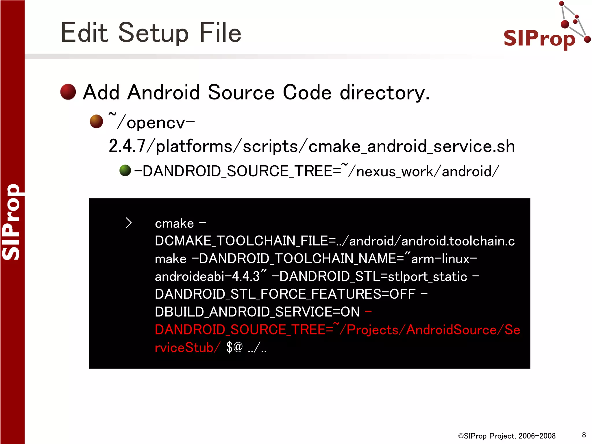 Edit Setup File Add Android Source Code directory. ~/opencv2.4.7/platforms/scripts/cmake_android_service.sh -DANDROID_SOURCE_TREE=~/nexus_work/android/ › cmake DCMAKE_TOOLCHAIN_FILE=../android/android.toolchain.c make -DANDROID_TOOLCHAIN_NAME="arm-linuxandroideabi-4.4.3" -DANDROID_STL=stlport_static DANDROID_STL_FORCE_FEATURES=OFF DBUILD_ANDROID_SERVICE=ON DANDROID_SOURCE_TREE=~/Projects/AndroidSource/Se rviceStub/ $@ ../.. ©SIProp Project, 2006-2008 8 