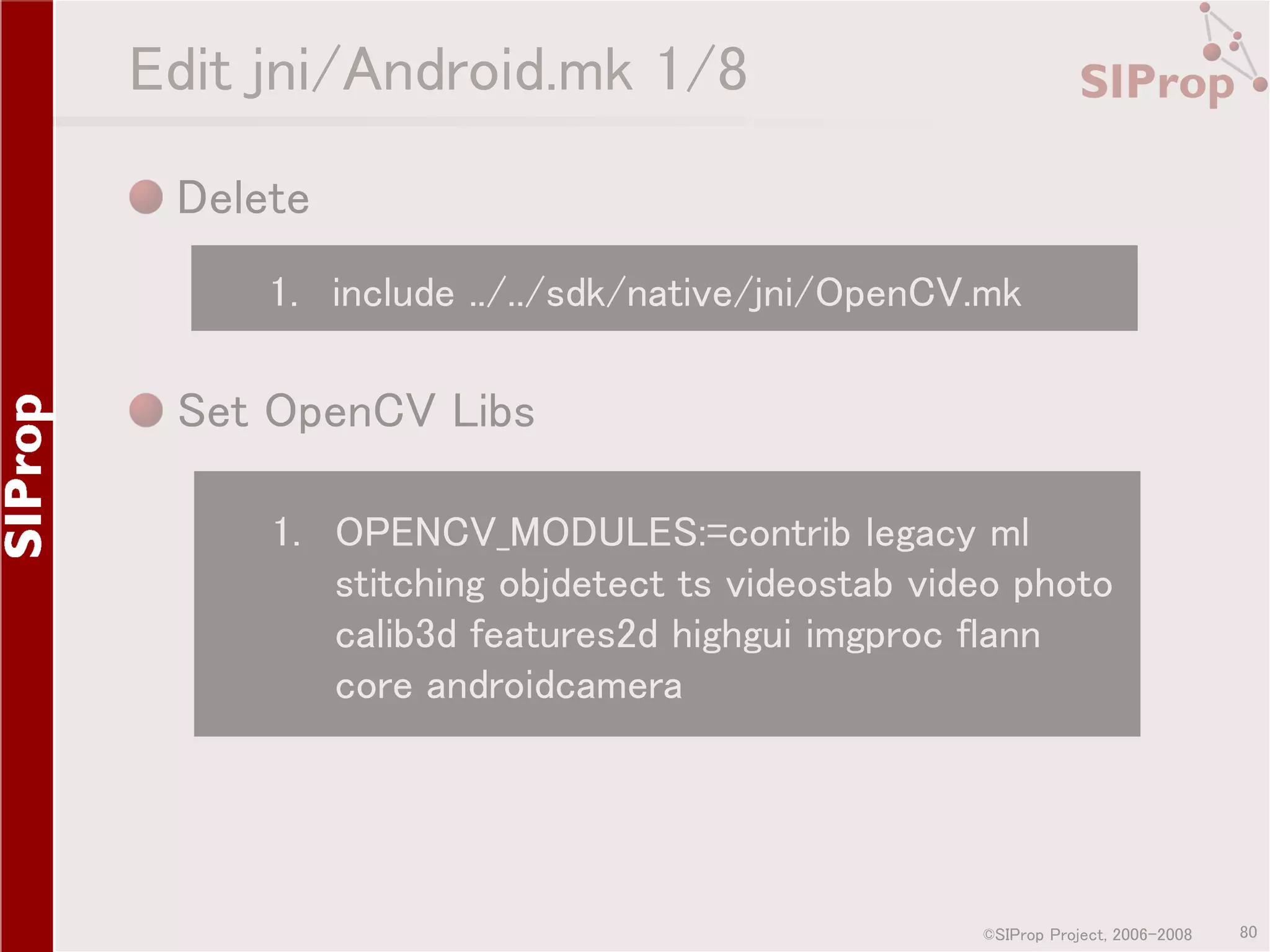 Edit jni/Android.mk 1/8 Delete 1. include ../../sdk/native/jni/OpenCV.mk Set OpenCV Libs 1. OPENCV_MODULES:=contrib legacy ml stitching objdetect ts videostab video photo calib3d features2d highgui imgproc flann core androidcamera ©SIProp Project, 2006-2008 80 