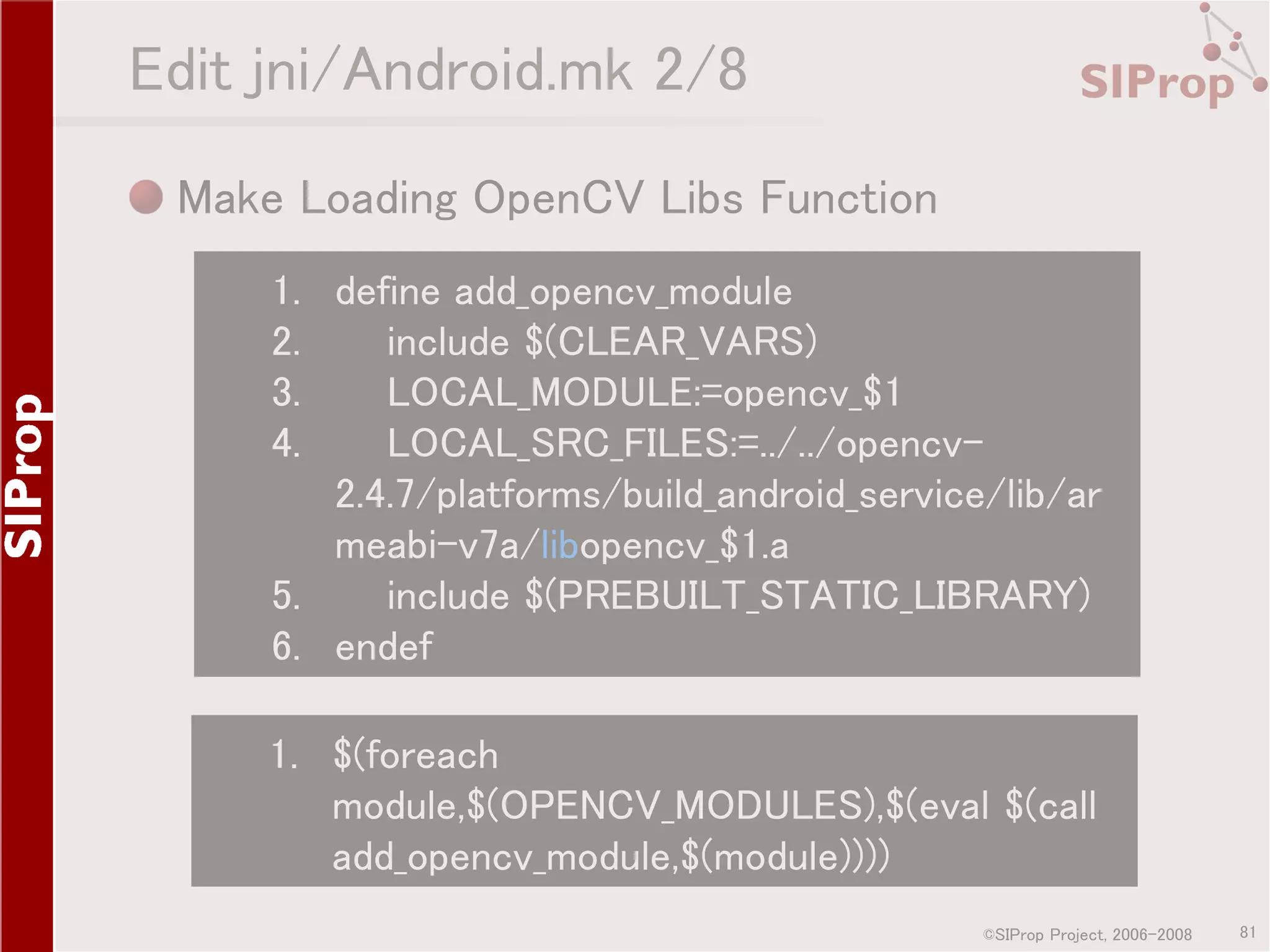 Edit jni/Android.mk 2/8 Make Loading OpenCV Libs Function 1. define add_opencv_module 2. include $(CLEAR_VARS) 3. LOCAL_MODULE:=opencv_$1 4. LOCAL_SRC_FILES:=../../opencv2.4.7/platforms/build_android_service/lib/ar meabi-v7a/libopencv_$1.a 5. include $(PREBUILT_STATIC_LIBRARY) 6. endef 1. $(foreach module,$(OPENCV_MODULES),$(eval $(call add_opencv_module,$(module)))) ©SIProp Project, 2006-2008 81 