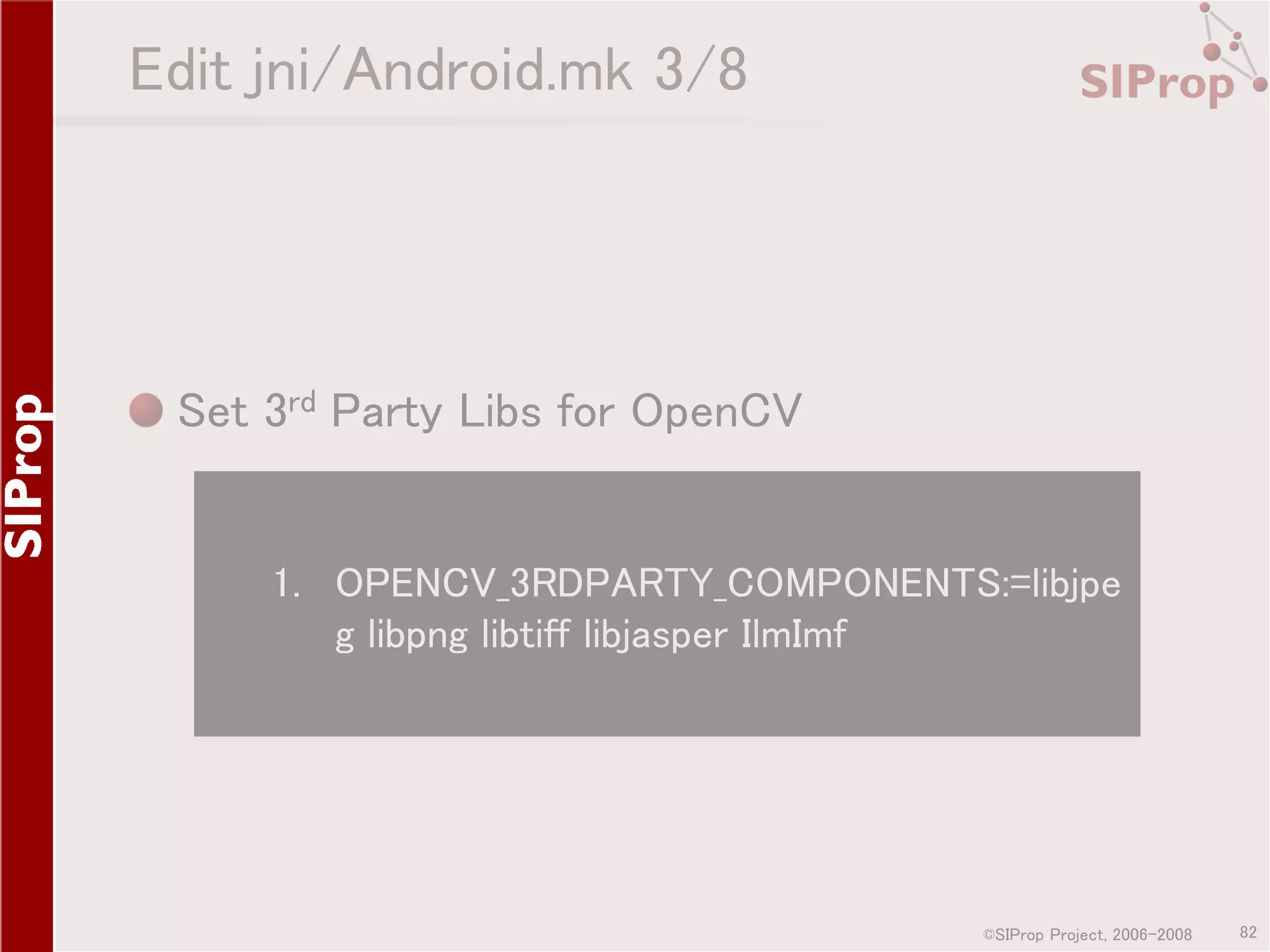 Edit jni/Android.mk 3/8 Set 3rd Party Libs for OpenCV 1. OPENCV_3RDPARTY_COMPONENTS:=libjpe g libpng libtiff libjasper IlmImf ©SIProp Project, 2006-2008 82 