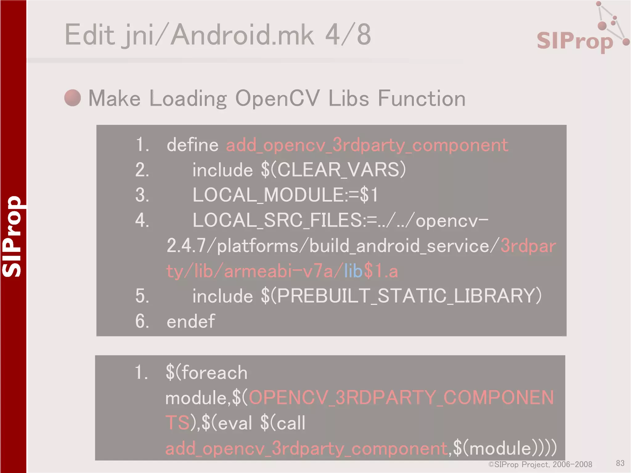 Edit jni/Android.mk 4/8 Make Loading OpenCV Libs Function 1. define add_opencv_3rdparty_component 2. include $(CLEAR_VARS) 3. LOCAL_MODULE:=$1 4. LOCAL_SRC_FILES:=../../opencv2.4.7/platforms/build_android_service/3rdpar ty/lib/armeabi-v7a/lib$1.a 5. include $(PREBUILT_STATIC_LIBRARY) 6. endef 1. $(foreach module,$(OPENCV_3RDPARTY_COMPONEN TS),$(eval $(call add_opencv_3rdparty_component,$(module)))) ©SIProp Project, 2006-2008 83 