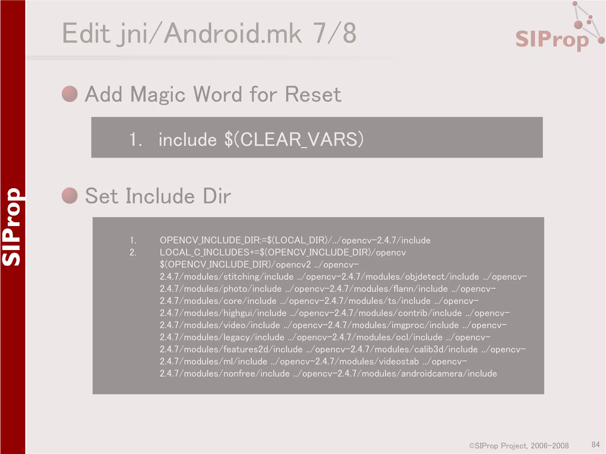 Edit jni/Android.mk 7/8 Add Magic Word for Reset 1. include $(CLEAR_VARS) Set Include Dir 1. 2. OPENCV_INCLUDE_DIR:=$(LOCAL_DIR)/../opencv-2.4.7/include LOCAL_C_INCLUDES+=$(OPENCV_INCLUDE_DIR)/opencv $(OPENCV_INCLUDE_DIR)/opencv2 ../opencv2.4.7/modules/stitching/include ../opencv-2.4.7/modules/objdetect/include ../opencv2.4.7/modules/photo/include ../opencv-2.4.7/modules/flann/include ../opencv2.4.7/modules/core/include ../opencv-2.4.7/modules/ts/include ../opencv2.4.7/modules/highgui/include ../opencv-2.4.7/modules/contrib/include ../opencv2.4.7/modules/video/include ../opencv-2.4.7/modules/imgproc/include ../opencv2.4.7/modules/legacy/include ../opencv-2.4.7/modules/ocl/include ../opencv2.4.7/modules/features2d/include ../opencv-2.4.7/modules/calib3d/include ../opencv2.4.7/modules/ml/include ../opencv-2.4.7/modules/videostab ../opencv2.4.7/modules/nonfree/include ../opencv-2.4.7/modules/androidcamera/include ©SIProp Project, 2006-2008 84 