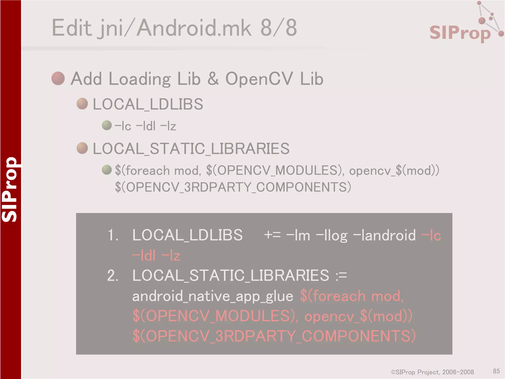 Edit jni/Android.mk 8/8 Add Loading Lib & OpenCV Lib LOCAL_LDLIBS -lc -ldl -lz LOCAL_STATIC_LIBRARIES $(foreach mod, $(OPENCV_MODULES), opencv_$(mod)) $(OPENCV_3RDPARTY_COMPONENTS) 1. LOCAL_LDLIBS += -lm -llog -landroid -lc -ldl -lz 2. LOCAL_STATIC_LIBRARIES := android_native_app_glue $(foreach mod, $(OPENCV_MODULES), opencv_$(mod)) $(OPENCV_3RDPARTY_COMPONENTS) ©SIProp Project, 2006-2008 85 