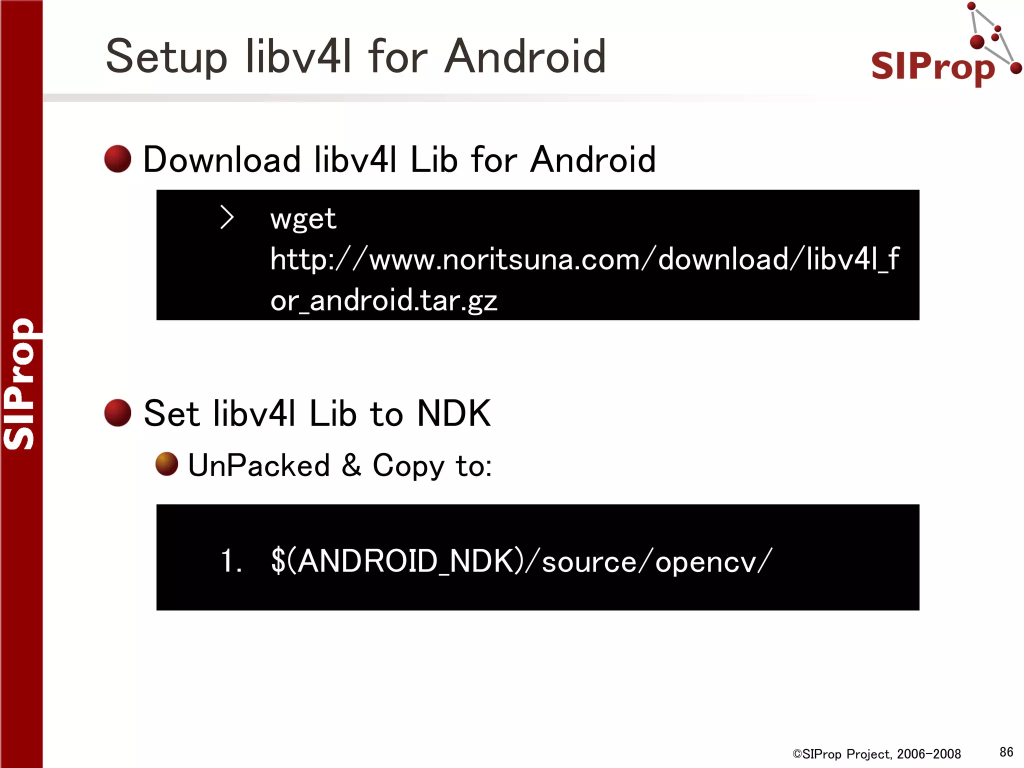 Setup libv4l for Android Download libv4l Lib for Android › wget http://www.noritsuna.com/download/libv4l_f or_android.tar.gz Set libv4l Lib to NDK UnPacked & Copy to: 1. $(ANDROID_NDK)/source/opencv/ ©SIProp Project, 2006-2008 86 