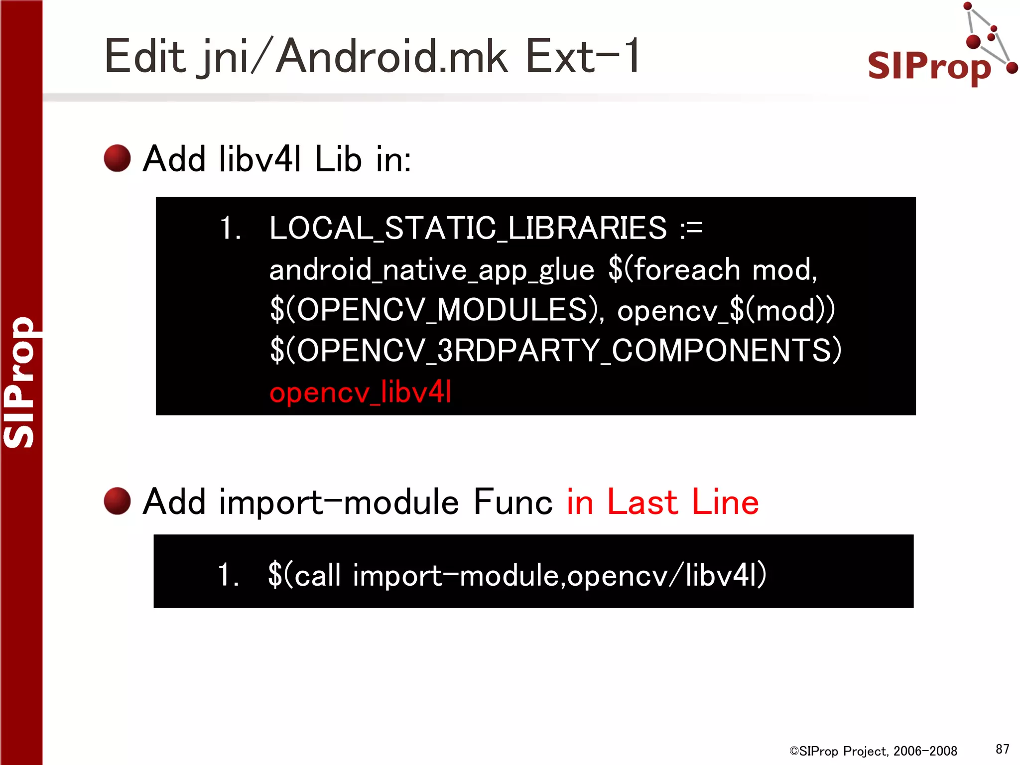 Edit jni/Android.mk Ext-1 Add libv4l Lib in: 1. LOCAL_STATIC_LIBRARIES := android_native_app_glue $(foreach mod, $(OPENCV_MODULES), opencv_$(mod)) $(OPENCV_3RDPARTY_COMPONENTS) opencv_libv4l Add import-module Func in Last Line 1. $(call import-module,opencv/libv4l) ©SIProp Project, 2006-2008 87 