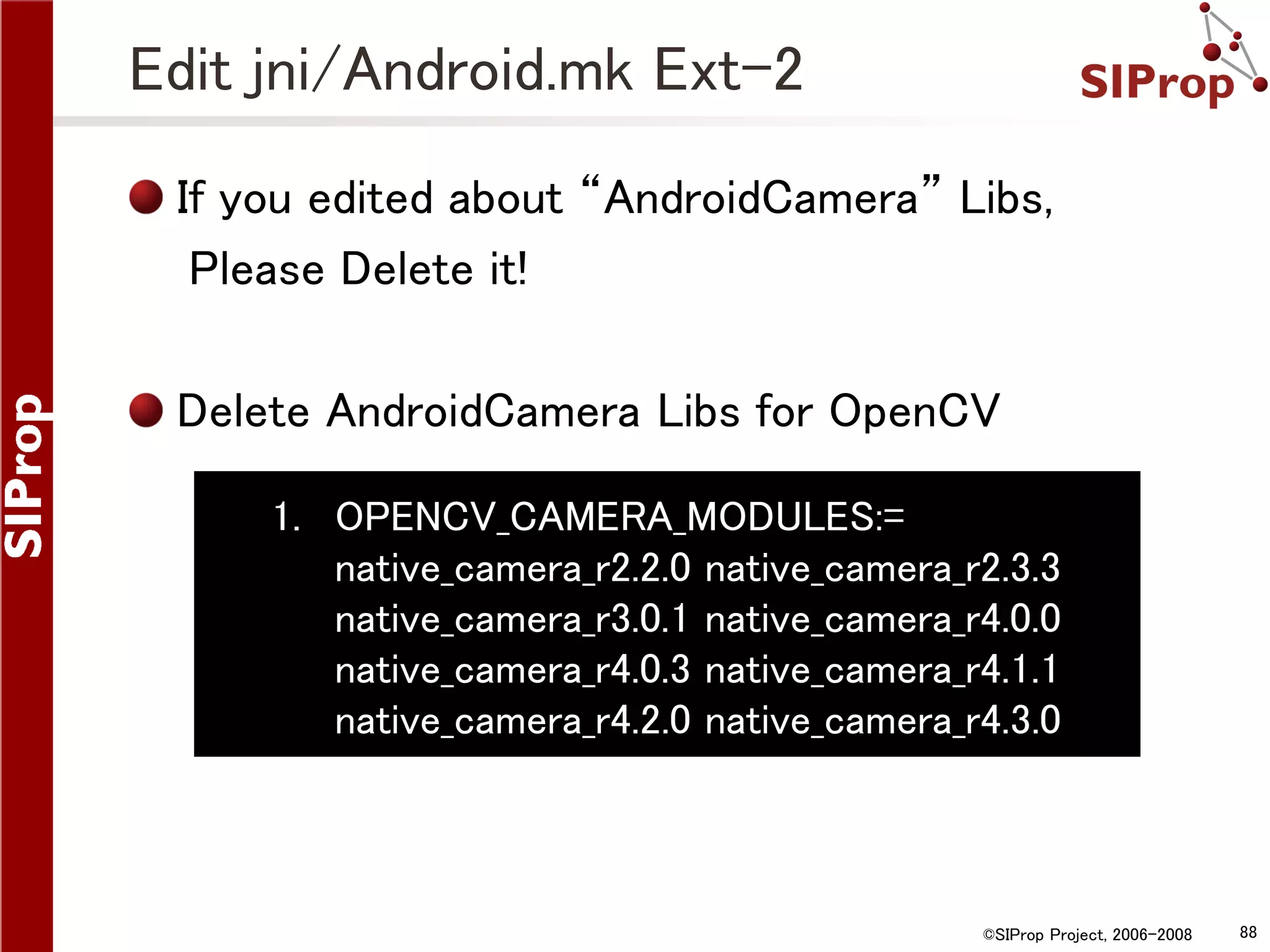 Edit jni/Android.mk Ext-2 If you edited about “AndroidCamera” Libs, Please Delete it! Delete AndroidCamera Libs for OpenCV 1. OPENCV_CAMERA_MODULES:= native_camera_r2.2.0 native_camera_r2.3.3 native_camera_r3.0.1 native_camera_r4.0.0 native_camera_r4.0.3 native_camera_r4.1.1 native_camera_r4.2.0 native_camera_r4.3.0 ©SIProp Project, 2006-2008 88 