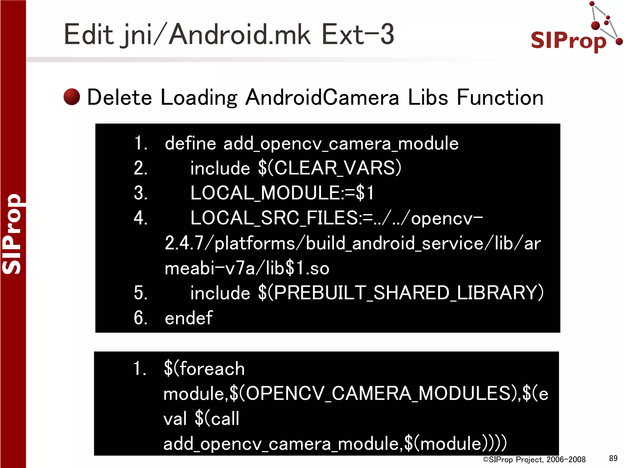 Edit jni/Android.mk Ext-3 Delete Loading AndroidCamera Libs Function 1. define add_opencv_camera_module 2. include $(CLEAR_VARS) 3. LOCAL_MODULE:=$1 4. LOCAL_SRC_FILES:=../../opencv2.4.7/platforms/build_android_service/lib/ar meabi-v7a/lib$1.so 5. include $(PREBUILT_SHARED_LIBRARY) 6. endef 1. $(foreach module,$(OPENCV_CAMERA_MODULES),$(e val $(call add_opencv_camera_module,$(module)))) ©SIProp Project, 2006-2008 89 