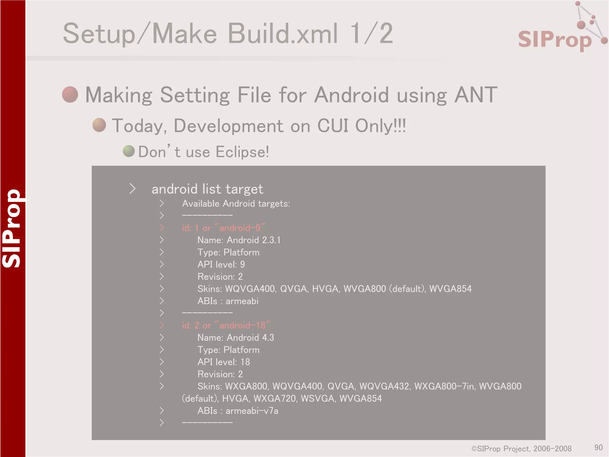 Setup/Make Build.xml 1/2 Making Setting File for Android using ANT Today, Development on CUI Only!!! Don’t use Eclipse! › android list target › › › › › › › › › › › › › › › › › › Available Android targets: ---------id: 1 or "android-9" Name: Android 2.3.1 Type: Platform API level: 9 Revision: 2 Skins: WQVGA400, QVGA, HVGA, WVGA800 (default), WVGA854 ABIs : armeabi ---------id: 2 or "android-18" Name: Android 4.3 Type: Platform API level: 18 Revision: 2 Skins: WXGA800, WQVGA400, QVGA, WQVGA432, WXGA800-7in, WVGA800 (default), HVGA, WXGA720, WSVGA, WVGA854 ABIs : armeabi-v7a ---------©SIProp Project, 2006-2008 90 