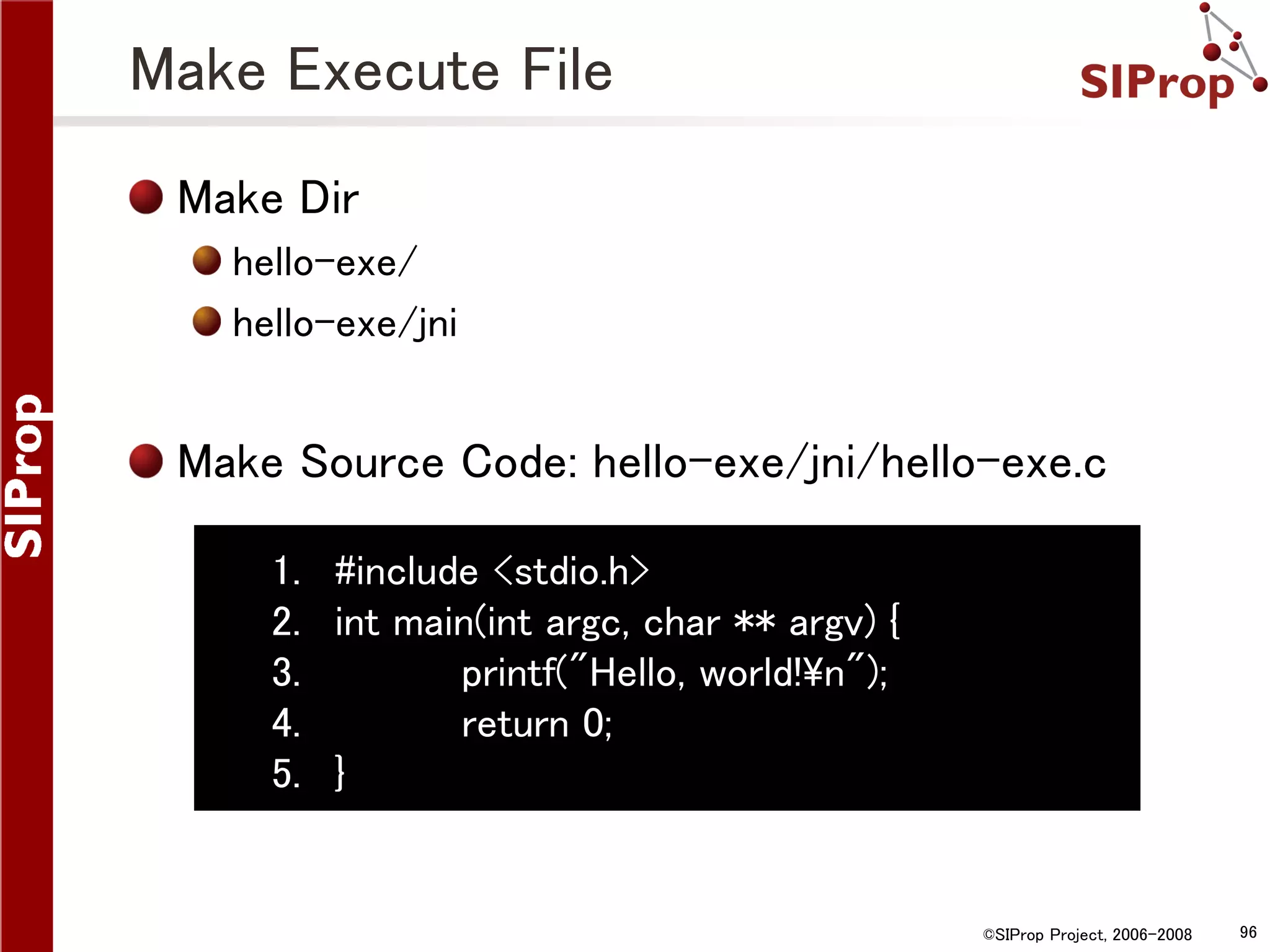 Make Execute File Make Dir hello-exe/ hello-exe/jni Make Source Code: hello-exe/jni/hello-exe.c 1. #include <stdio.h> 2. int main(int argc, char ** argv) { 3. printf("Hello, world!n"); 4. return 0; 5. } ©SIProp Project, 2006-2008 96 