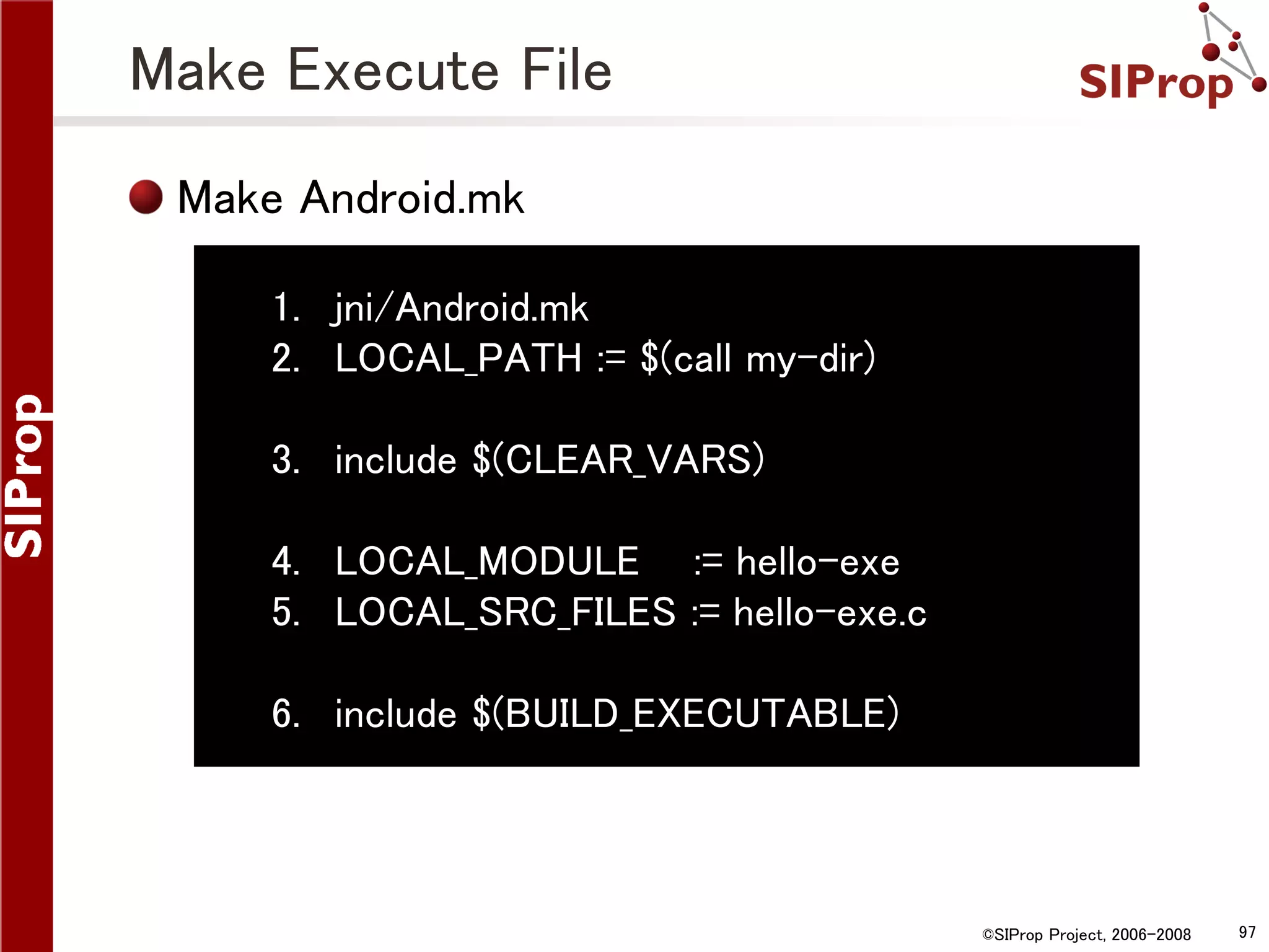Make Execute File Make Android.mk 1. jni/Android.mk 2. LOCAL_PATH := $(call my-dir) 3. include $(CLEAR_VARS) 4. LOCAL_MODULE := hello-exe 5. LOCAL_SRC_FILES := hello-exe.c 6. include $(BUILD_EXECUTABLE) ©SIProp Project, 2006-2008 97 