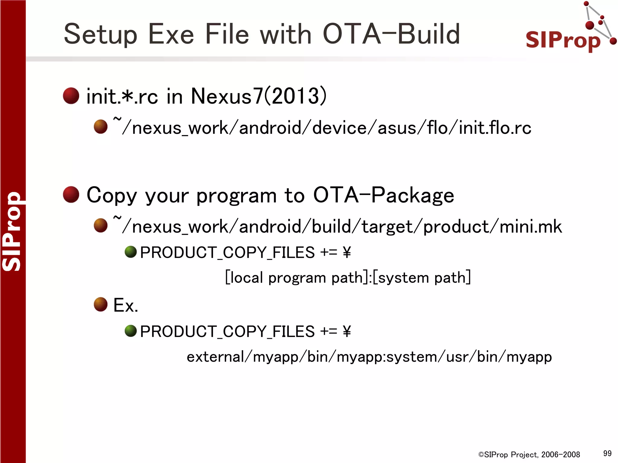 Setup Exe File with OTA-Build init.*.rc in Nexus7(2013) ~/nexus_work/android/device/asus/flo/init.flo.rc Copy your program to OTA-Package ~/nexus_work/android/build/target/product/mini.mk PRODUCT_COPY_FILES += [local program path]:[system path] Ex. PRODUCT_COPY_FILES += external/myapp/bin/myapp:system/usr/bin/myapp ©SIProp Project, 2006-2008 99 