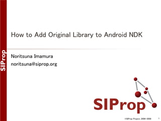 How to Add Original Library to Android NDK
Noritsuna Imamura
noritsuna@siprop.org

©SIProp Project, 2006-2008

1

 