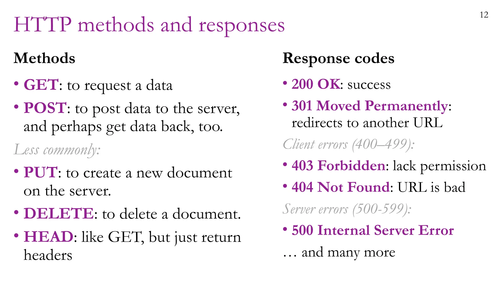 12
HTTP methods and responses
Methods
• GET: to request a data
• POST: to post data to the server,
and perhaps get data back, too.
Less commonly:
• PUT: to create a new document
on the server.
• DELETE: to delete a document.
• HEAD: like GET, but just return
headers
Response codes
• 200 OK: success
• 301 Moved Permanently:
redirects to another URL
Client errors (400–499):
• 403 Forbidden: lack permission
• 404 Not Found: URL is bad
Server errors (500-599):
• 500 Internal Server Error
… and many more
 