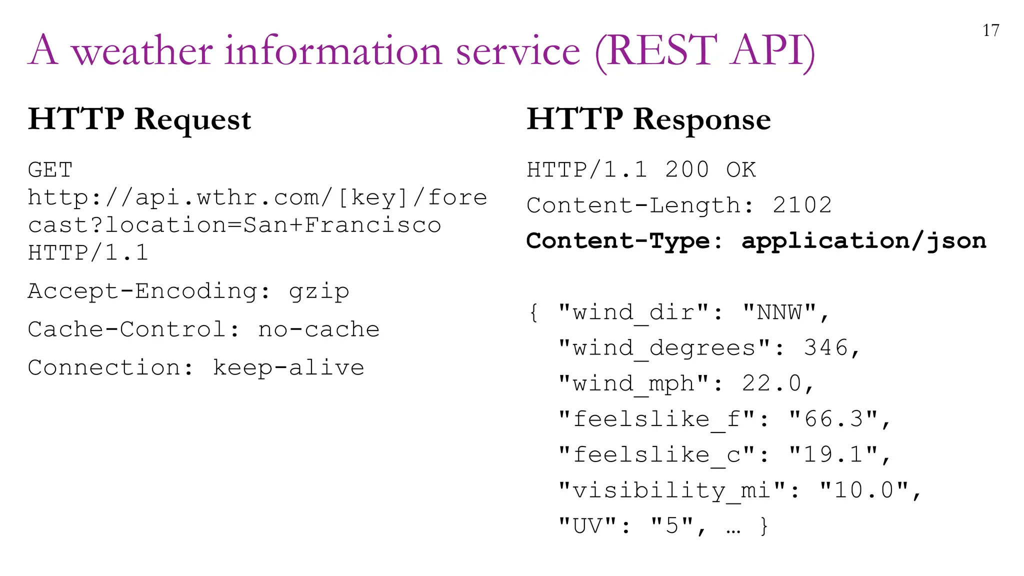 17
A weather information service (REST API)
HTTP Request
GET
http://api.wthr.com/[key]/fore
cast?location=San+Francisco
HTTP/1.1
Accept-Encoding: gzip
Cache-Control: no-cache
Connection: keep-alive
HTTP Response
HTTP/1.1 200 OK
Content-Length: 2102
Content-Type: application/json
{ "wind_dir": "NNW",
"wind_degrees": 346,
"wind_mph": 22.0,
"feelslike_f": "66.3",
"feelslike_c": "19.1",
"visibility_mi": "10.0",
"UV": "5", … }
 