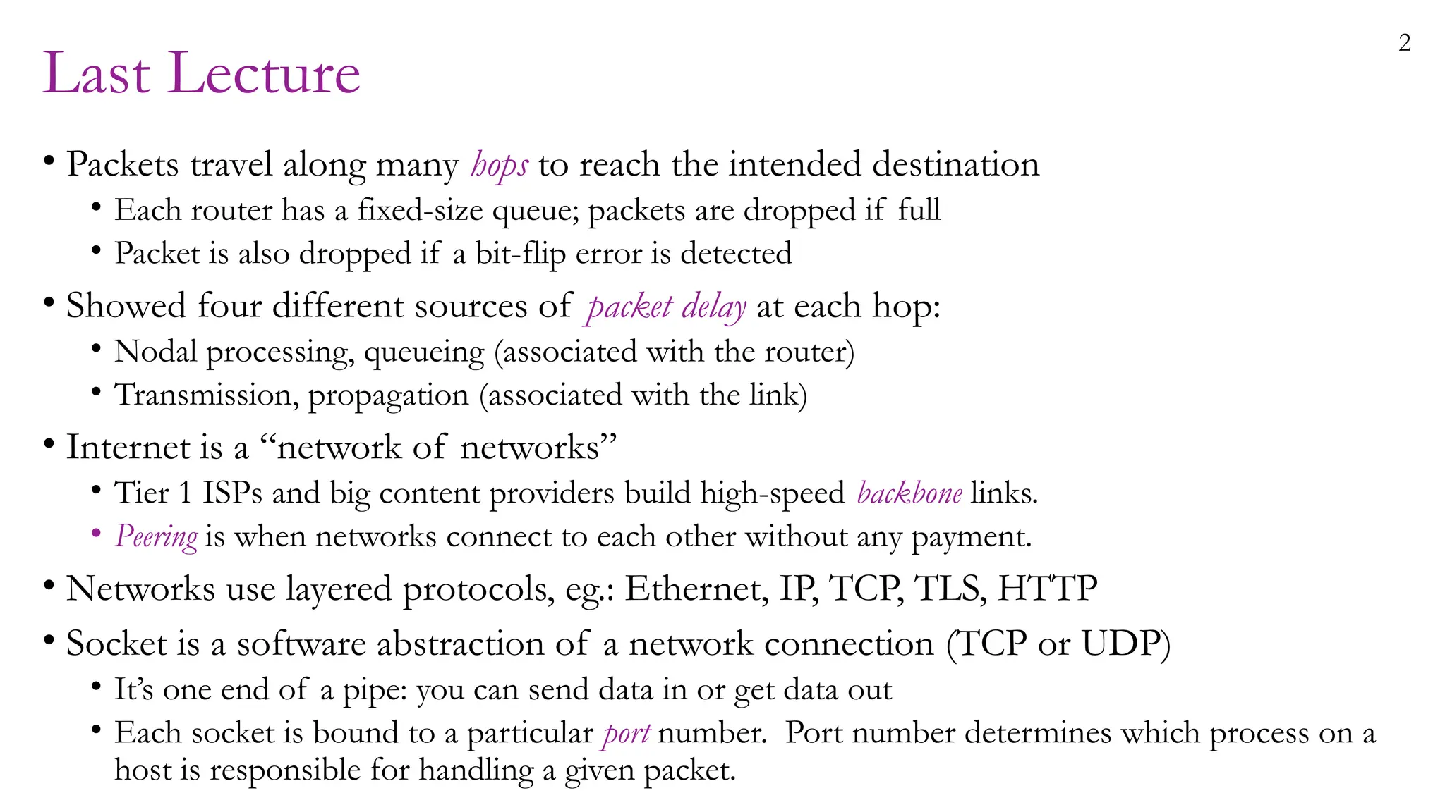 2
Last Lecture
• Packets travel along many hops to reach the intended destination
• Each router has a fixed-size queue; packets are dropped if full
• Packet is also dropped if a bit-flip error is detected
• Showed four different sources of packet delay at each hop:
• Nodal processing, queueing (associated with the router)
• Transmission, propagation (associated with the link)
• Internet is a “network of networks”
• Tier 1 ISPs and big content providers build high-speed backbone links.
• Peering is when networks connect to each other without any payment.
• Networks use layered protocols, eg.: Ethernet, IP, TCP, TLS, HTTP
• Socket is a software abstraction of a network connection (TCP or UDP)
• It’s one end of a pipe: you can send data in or get data out
• Each socket is bound to a particular port number. Port number determines which process on a
host is responsible for handling a given packet.
 