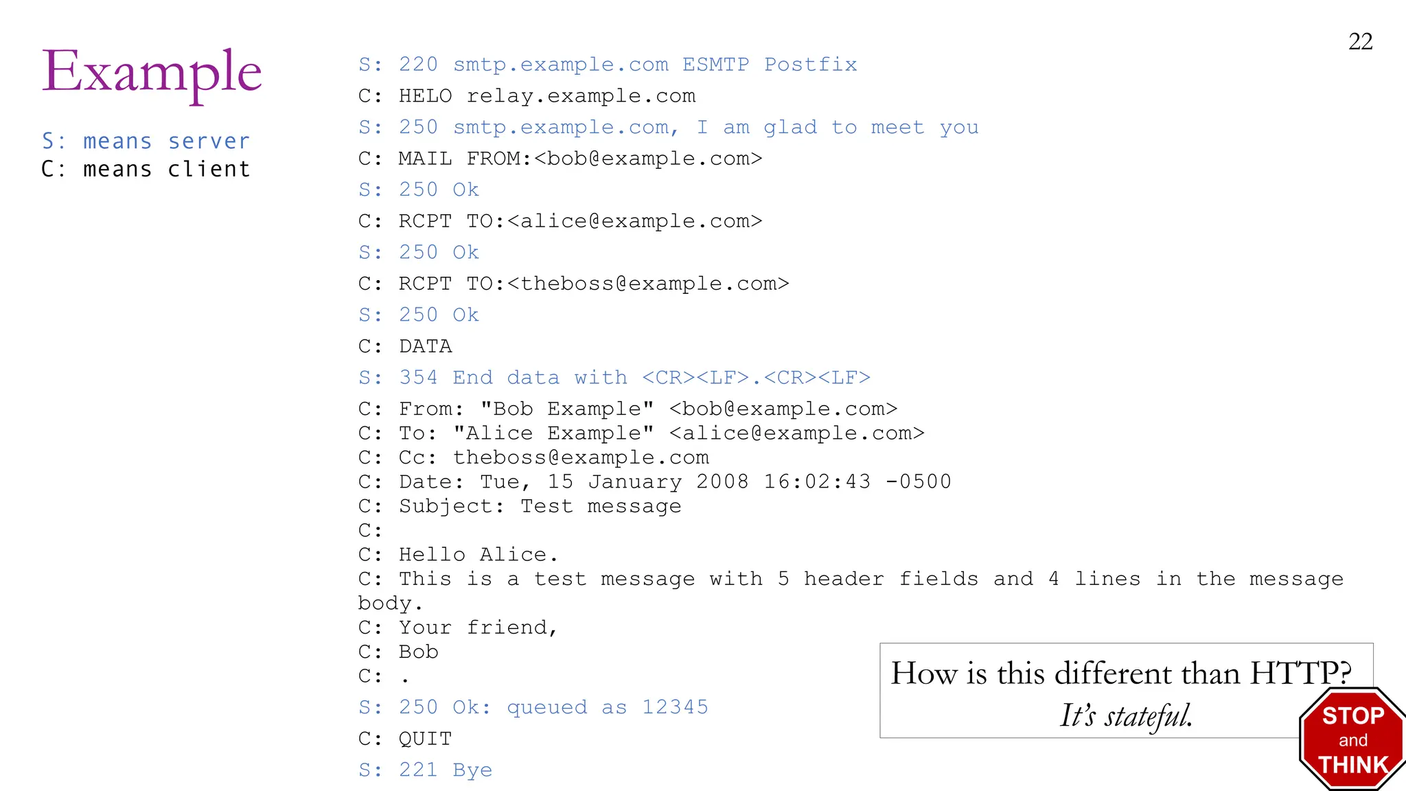 22
Example S: 220 smtp.example.com ESMTP Postfix
C: HELO relay.example.com
S: 250 smtp.example.com, I am glad to meet you
C: MAIL FROM:<bob@example.com>
S: 250 Ok
C: RCPT TO:<alice@example.com>
S: 250 Ok
C: RCPT TO:<theboss@example.com>
S: 250 Ok
C: DATA
S: 354 End data with <CR><LF>.<CR><LF>
C: From: "Bob Example" <bob@example.com>
C: To: "Alice Example" <alice@example.com>
C: Cc: theboss@example.com
C: Date: Tue, 15 January 2008 16:02:43 -0500
C: Subject: Test message
C:
C: Hello Alice.
C: This is a test message with 5 header fields and 4 lines in the message
body.
C: Your friend,
C: Bob
C: .
S: 250 Ok: queued as 12345
C: QUIT
S: 221 Bye
S: means server
C: means client
How is this different than HTTP?
It’s stateful. STOP
and
THINK
 