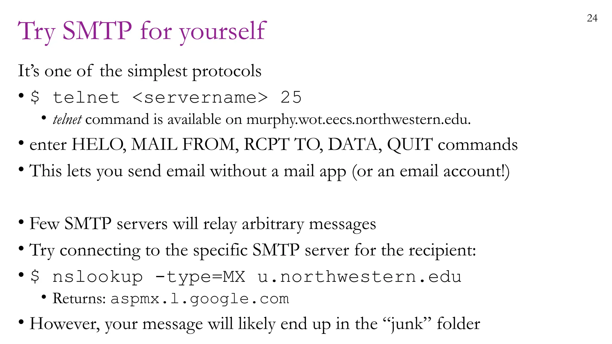 24
Try SMTP for yourself
It’s one of the simplest protocols
• $ telnet <servername> 25
• telnet command is available on murphy.wot.eecs.northwestern.edu.
• enter HELO, MAIL FROM, RCPT TO, DATA, QUIT commands
• This lets you send email without a mail app (or an email account!)
• Few SMTP servers will relay arbitrary messages
• Try connecting to the specific SMTP server for the recipient:
• $ nslookup -type=MX u.northwestern.edu
• Returns: aspmx.l.google.com
• However, your message will likely end up in the “junk” folder
 