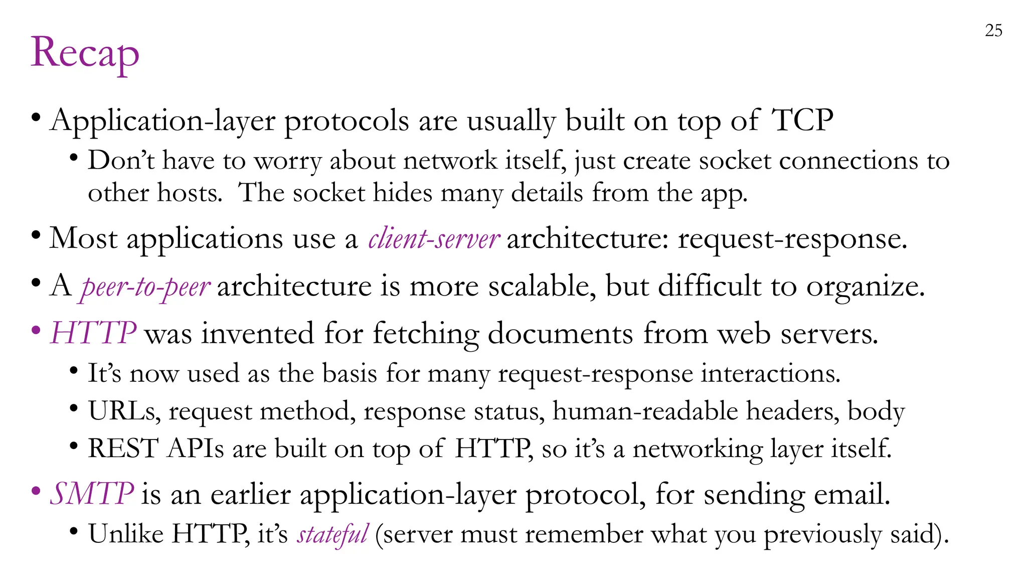 25
Recap
• Application-layer protocols are usually built on top of TCP
• Don’t have to worry about network itself, just create socket connections to
other hosts. The socket hides many details from the app.
• Most applications use a client-server architecture: request-response.
• A peer-to-peer architecture is more scalable, but difficult to organize.
• HTTP was invented for fetching documents from web servers.
• It’s now used as the basis for many request-response interactions.
• URLs, request method, response status, human-readable headers, body
• REST APIs are built on top of HTTP, so it’s a networking layer itself.
• SMTP is an earlier application-layer protocol, for sending email.
• Unlike HTTP, it’s stateful (server must remember what you previously said).
 