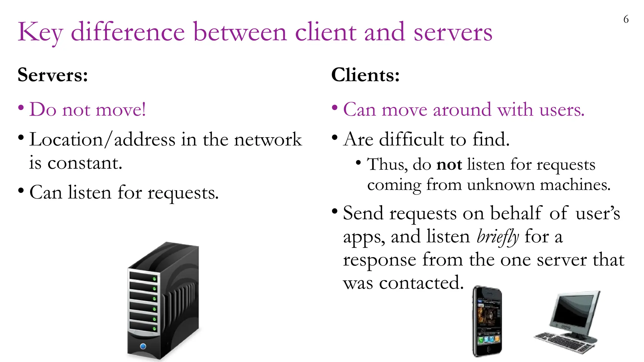 6
Key difference between client and servers
Servers:
• Do not move!
• Location/address in the network
is constant.
• Can listen for requests.
Clients:
• Can move around with users.
• Are difficult to find.
• Thus, do not listen for requests
coming from unknown machines.
• Send requests on behalf of user’s
apps, and listen briefly for a
response from the one server that
was contacted.
 