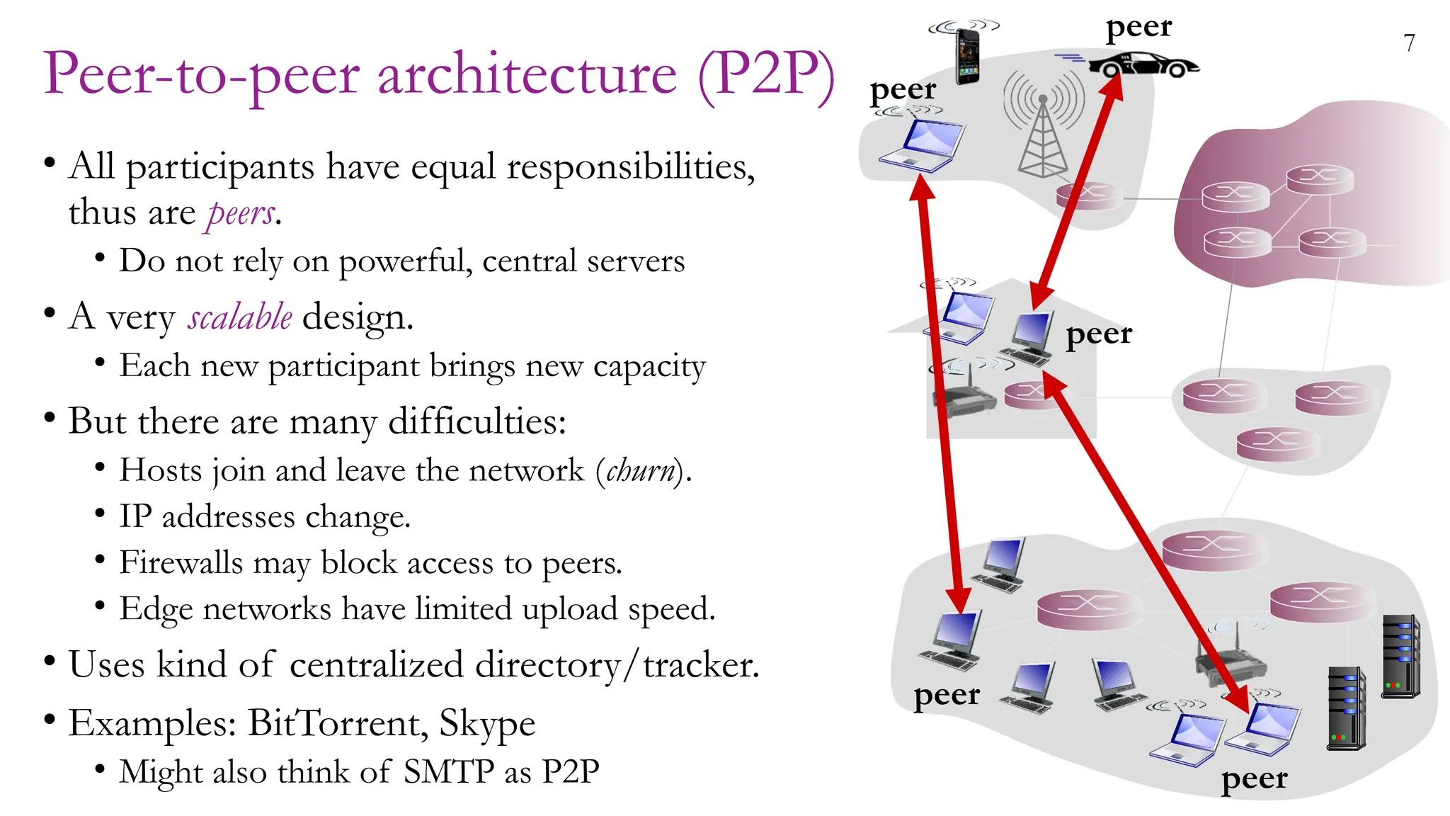 7
Peer-to-peer architecture (P2P)
• All participants have equal responsibilities,
thus are peers.
• Do not rely on powerful, central servers
• A very scalable design.
• Each new participant brings new capacity
• But there are many difficulties:
• Hosts join and leave the network (churn).
• IP addresses change.
• Firewalls may block access to peers.
• Edge networks have limited upload speed.
• Uses kind of centralized directory/tracker.
• Examples: BitTorrent, Skype
• Might also think of SMTP as P2P
peer
peer
peer
peer
peer
 