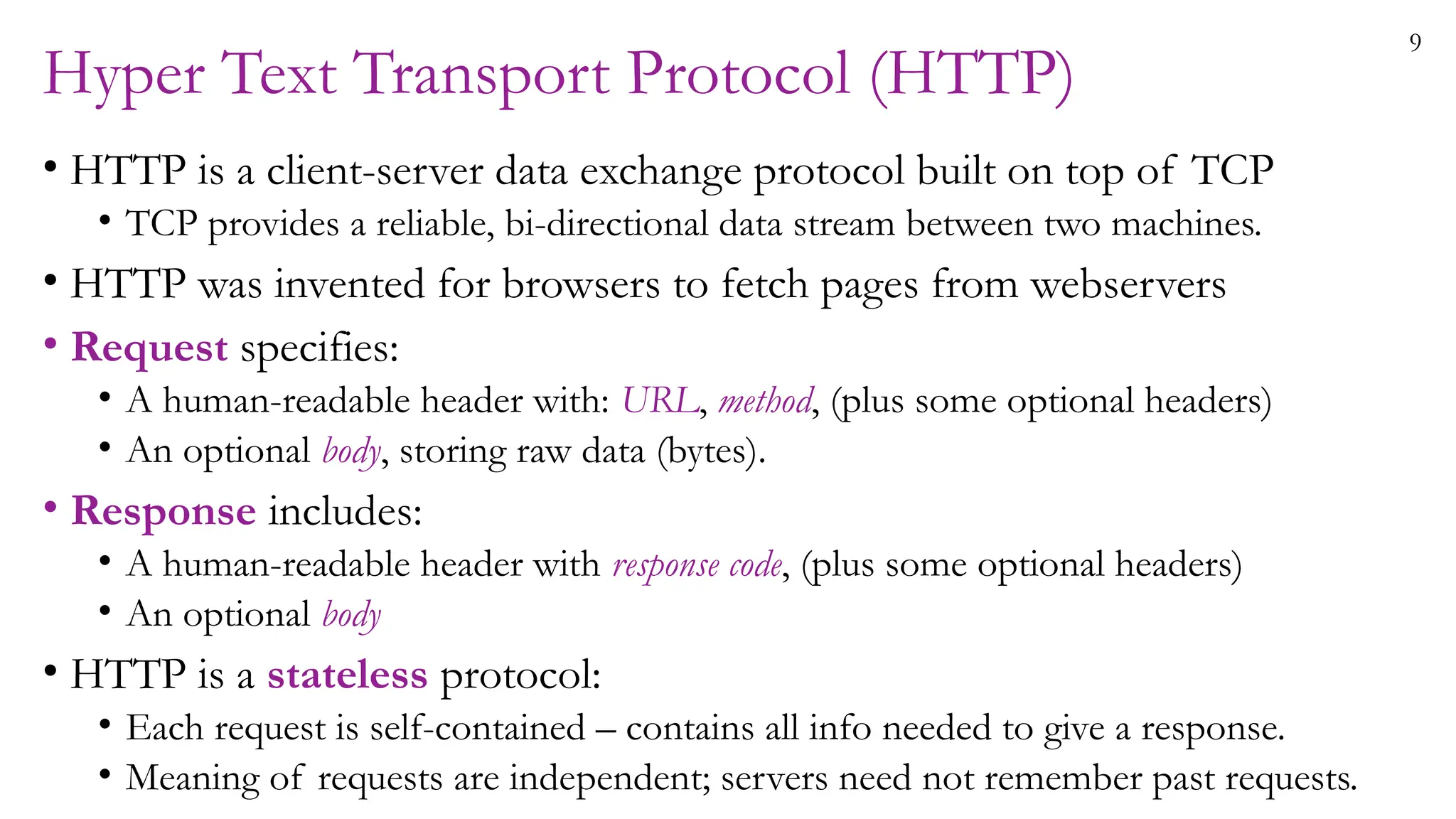 9
Hyper Text Transport Protocol (HTTP)
• HTTP is a client-server data exchange protocol built on top of TCP
• TCP provides a reliable, bi-directional data stream between two machines.
• HTTP was invented for browsers to fetch pages from webservers
• Request specifies:
• A human-readable header with: URL, method, (plus some optional headers)
• An optional body, storing raw data (bytes).
• Response includes:
• A human-readable header with response code, (plus some optional headers)
• An optional body
• HTTP is a stateless protocol:
• Each request is self-contained – contains all info needed to give a response.
• Meaning of requests are independent; servers need not remember past requests.
 