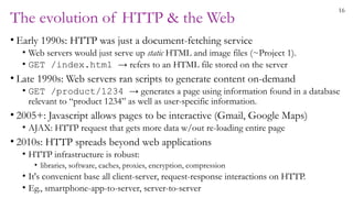 16
The evolution of HTTP & the Web
• Early 1990s: HTTP was just a document-fetching service
• Web servers would just serve up static HTML and image files (~Project 1).
• GET /index.html → refers to an HTML file stored on the server
• Late 1990s: Web servers ran scripts to generate content on-demand
• GET /product/1234 → generates a page using information found in a database
relevant to “product 1234” as well as user-specific information.
• 2005+: Javascript allows pages to be interactive (Gmail, Google Maps)
• AJAX: HTTP request that gets more data w/out re-loading entire page
• 2010s: HTTP spreads beyond web applications
• HTTP infrastructure is robust:
• libraries, software, caches, proxies, encryption, compression
• It's convenient base all client-server, request-response interactions on HTTP.
• Eg., smartphone-app-to-server, server-to-server
 