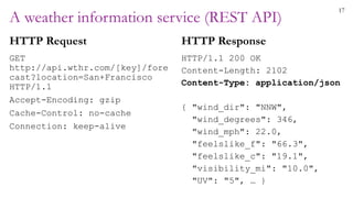 17
A weather information service (REST API)
HTTP Request
GET
http://api.wthr.com/[key]/fore
cast?location=San+Francisco
HTTP/1.1
Accept-Encoding: gzip
Cache-Control: no-cache
Connection: keep-alive
HTTP Response
HTTP/1.1 200 OK
Content-Length: 2102
Content-Type: application/json
{ "wind_dir": "NNW",
"wind_degrees": 346,
"wind_mph": 22.0,
"feelslike_f": "66.3",
"feelslike_c": "19.1",
"visibility_mi": "10.0",
"UV": "5", … }
 
