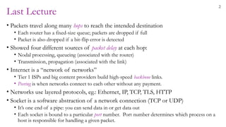 2
Last Lecture
• Packets travel along many hops to reach the intended destination
• Each router has a fixed-size queue; packets are dropped if full
• Packet is also dropped if a bit-flip error is detected
• Showed four different sources of packet delay at each hop:
• Nodal processing, queueing (associated with the router)
• Transmission, propagation (associated with the link)
• Internet is a “network of networks”
• Tier 1 ISPs and big content providers build high-speed backbone links.
• Peering is when networks connect to each other without any payment.
• Networks use layered protocols, eg.: Ethernet, IP, TCP, TLS, HTTP
• Socket is a software abstraction of a network connection (TCP or UDP)
• It’s one end of a pipe: you can send data in or get data out
• Each socket is bound to a particular port number. Port number determines which process on a
host is responsible for handling a given packet.
 