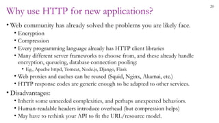 20
Why use HTTP for new applications?
• Web community has already solved the problems you are likely face.
• Encryption
• Compression
• Every programming language already has HTTP client libraries
• Many different server frameworks to choose from, and these already handle
encryption, queueing, database connection pooling:
• Eg., Apache httpd, Tomcat, Node.js, Django, Flask
• Web proxies and caches can be reused (Squid, Nginx, Akamai, etc.)
• HTTP response codes are generic enough to be adapted to other services.
• Disadvantages:
• Inherit some unneeded complexities, and perhaps unexpected behaviors.
• Human-readable headers introduce overhead (but compression helps)
• May have to rethink your API to fit the URL/resource model.
 